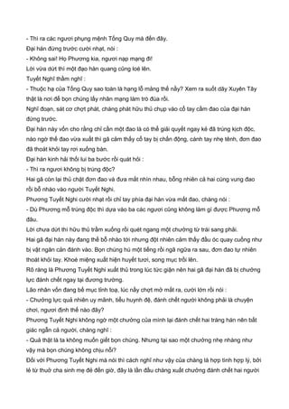 - Thì ra các ngươi phụng mệnh Tống Quy mà đến đây.
Đại hán đứng trước cười nhạt, nói :
- Không sai! Họ Phương kia, ngươi nạp mạng đi!
Lời vừa dứt thì một đạo hàn quang cũng loé lên.
Tuyết Nghĩ thầm nghĩ :
- Thuộc hạ của Tống Quy sao toàn là hạng lỗ mảng thế nầy? Xem ra suốt dãy Xuyên Tây
thật là nơi để bọn chúng lấy nhân mạng làm trò đùa rồi.
Nghĩ đoạn, sát cơ chợt phát, chàng phát hữu thủ chụp vào cổ tay cầm đao của đại hán
đứng trước.
Đại hán này vốn cho rằng chỉ cần một đao là có thể giải quyết ngay kẻ đã trúng kịch độc,
nào ngờ thế đao vừa xuất thì gã cảm thấy cổ tay bị chấn động, cánh tay nhẹ tênh, đơn đao
đã thoát khỏi tay rơi xuống bàn.
Đại hán kinh hải thối lui ba bước rồi quát hỏi :
- Thì ra ngươi không bị trúng độc?
Hai gã còn lại thủ chặt đơn đao và đưa mắt nhìn nhau, bỗng nhiên cả hai cùng vung đao
rồi bỗ nhào vào người Tuyết Nghi.
Phương Tuyết Nghi cười nhạt rồi chỉ tay phía đại hán vừa mất đao, chàng nói :
- Dù Phương mỗ trúng độc thì dựa vào ba các ngươi cũng không làm gì được Phương mỗ
đâu.
Lời chưa dứt thì hữu thủ trầm xuống rồi quét ngang một chưởng từ trái sang phải.
Hai gã đại hán này đang thế bỗ nhào tới nhưng đột nhiên cảm thấy đầu óc quay cuồng như
bị vật ngăn cản đánh vào. Bọn chúng hú một tiếng rồi ngã ngữa ra sau, đơn đao tự nhiên
thoát khỏi tay. Khoé miệng xuất hiện huyết tươi, song mục trồi lên.
Rõ ràng là Phương Tuyết Nghi xuất thủ trong lúc tức giận nên hai gã đại hán đã bị chưởng
lực đánh chết ngay tại đương trường.
Lão nhân vốn đang bế mục tỉnh toạ, lúc nầy chợt mở mắt ra, cười lớn rồi nói :
- Chưởng lực quả nhiên uy mãnh, tiểu huynh đệ, đánh chết người không phải là chuyện
chơi, ngươi định thế nào đây?
Phương Tuyết Nghi không ngờ một chưởng của mình lại đánh chết hai tráng hán nên bất
giác ngẫn cả người, chàng nghĩ :
- Quả thật là ta không muốn giết bọn chúng. Nhưng tại sao một chưởng nhẹ nhàng như
vậy mà bọn chúng không chịu nỗi?
Đối với Phương Tuyết Nghi mà nói thì cách nghĩ như vậy của chàng là hợp tình hợp lý, bởi
lẻ từ thuở cha sinh mẹ đẻ đến giờ, đây là lần đầu chàng xuất chưởng đánh chết hai người
 
