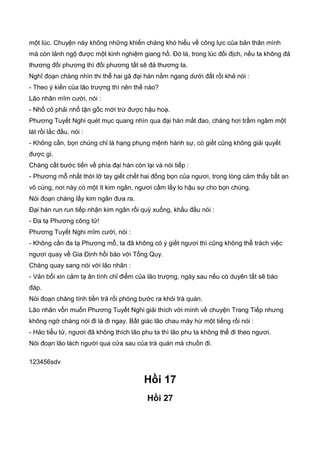 một lúc. Chuyện này không những khiến chàng khó hiểu về công lực của bản thân mình
mà còn lảnh ngộ được một kinh nghiệm giang hồ. Đó là, trong lúc đối địch, nếu ta không đả
thương đối phương thì đối phương tất sẽ đả thương ta.
Nghĩ đoạn chàng nhìn thi thể hai gã đại hán nằm ngang dưới đất rồi khẻ nói :
- Theo ý kiến của lão trượng thì nên thế nào?
Lão nhân mĩm cười, nói :
- Nhổ cỏ phải nhổ tận gốc mới trừ được hậu hoạ.
Phương Tuyết Nghi quét mục quang nhìn qua đại hán mất đao, chàng hơi trầm ngâm một
lát rồi lắc đầu, nói :
- Không cần, bọn chúng chỉ là hạng phụng mệnh hành sự, có giết cũng không giải quyết
được gì.
Chàng cất bước tiến về phía đại hán còn lại và nói tiếp :
- Phương mỗ nhất thời lỡ tay giết chết hai đồng bọn của ngươi, trong lòng cảm thấy bất an
vô cùng, nơi này có một ít kim ngân, ngươi cầm lấy lo hậu sự cho bọn chúng.
Nói đoạn chàng lấy kim ngân đưa ra.
Đại hán run run tiếp nhận kim ngân rồi quỳ xuống, khấu đầu nói :
- Đa tạ Phương công tử!
Phương Tuyết Nghi mĩm cười, nói :
- Không cần đa tạ Phương mỗ, ta đã không có ý giết ngươi thì cũng không thể trách việc
ngươi quay về Gia Định hồi báo với Tống Quy.
Chàng quay sang nói với lão nhân :
- Vản bối xin cảm tạ ân tình chỉ điểm của lão trượng, ngày sau nếu có duyên tất sẽ báo
đáp.
Nói đoạn chàng tính tiền trả rồi phóng bước ra khỏi trà quán.
Lão nhân vốn muốn Phương Tuyết Nghi giải thích với mình về chuyện Trang Tiếp nhưng
không ngờ chàng nói đi là đi ngay. Bất giác lão chau mày hừ một tiếng rồi nói :
- Hảo tiểu tử, ngươi đã không thích lão phu ta thì lão phu ta không thể đi theo ngươi.
Nói đoạn lão lách người qua cửa sau của trà quán mà chuồn đi.
123456sdv
Hồi 17
Hồi 27
 