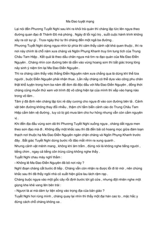 Ma Đao tuyệt mạng
Lại nói đến Phương Tuyết Nghi sau khi ra khỏi trà quán thì chàng lập tức lên ngựa theo
đường quan đạo đi Thành Đô mà phóng . Ngày đi tối ngủ trọ , suốt cuộc hành trình không
xảy ra cớ sự gì . Trưa ngày thứ tư thì chàng đến một ngã ba đường .
Phương Tuyết Nghi dừng ngựa nhìn tứ phía thì cảm thấy cảnh vật khá quen thuộc , thì ra
nơi này chính là chỗ năm xưa chàng và Ngôn Phụng Khanh truy tìm tung tích của Trung
Châu Tam Hiệp . Kết quả là theo dấu chân ngựa mà tìm ra đạo quán của Ma Đao Điền
Nguyên . Chàng nhìn con đường bên tả dẫn vào vùng hoang sơn thì bất giác trong lòng
nảy sinh ý niệm tìm lại Ma Đao Điền Nguyên .
Thì ra chàng cảm thấy việc thắng Điền Nguyên năm xưa chẳng qua là dùng khí thế lừa
người , buộc Điền Nguyên phải nhận thua . Lần nầy chàng có thể dựa vào công phu chân
thật khổ luyện trong hơn ba năm để đơn đả độc đấu với Ma Đao Điền Nguyên , đồng thời
chàng cũng muốn thử xem với trình độ võ công hiện tại của mình thì xếp vào hạng nào
trong võ lâm .
Tâm ý đã định nên chàng lập tức rẻ dây cương cho ngựa đi vào con đường bên tả . Cảnh
vật bên đường không thay đổi nhiều , thậm chí tấm biển cảnh cáo do Trung Châu Tam
Hiệp cắm bên vệ đường , tuy có bị gió mưa làm cho hư hỏng nhưng vẫn còn cắm nguyên
vị .
Khi đến địa đầu vùng sơn dã thì Phương Tuyết Nghi xuống ngựa , chàng dắt ngựa men
theo sơn đạo mà đi . Không đầy một khắc sau thì đã đến bải cỏ hoang mọc giữa đám loạn
thạch nơi thuộc hạ Ma Đao Điền Nguyên ngăn chận chàng và Ngôn Phụng Khanh trước
đây . Bất giác Tuyết Nghi dừng bước rồi đảo mắt nhìn ra xung quanh .
Nhưng cảnh vật mênh mang , không khí âm trầm , đừng nói là không nghe tiếng người ,
tiếng chim , ngay cả tiếng côn trùng cũng không nghe thấy .
Tuyết Nghi chau mày nghĩ thầm :
- Không lẻ Ma Đao Điền Nguyên đã bõ nơi này ?
Nghĩ đoạn chàng cất bước đi tiếp . Chàng vẫn còn nhận ra được lối đi lờ mờ , nên chừng
khắc sau thì đã thấy ngôi nhà cỏ xuất hiện giữa lau lách rậm rạp .
Chàng buộc ngựa vào một gốc cây rồi định bước tới gõ cửa , nhưng đột nhiên nghe một
giọng khe khẻ vang lên bên trái :
- Ngươi là ai mà dám tự tiện xông vào trọng địa của bản giáo ?
Tuyết Nghi hơi rùng mình , chàng quay lại nhìn thì thấy một đại hán cao to , mặc hắc y
đứng cách chỗ chàng không xa .
 