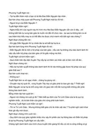 Phương Tuyết Nghi nói :
- Tại hạ đến thăm một vị bạn cũ là Ma Đao Điền Nguyên đại nhân .
Đại hán chau mày quan sát Phương Tuyết Nghi một lúc rồi hỏi :
- Ngươi là gì của Điền Nguyên ?
Tuyết Nghi thầm nghĩ :
- Nghe khẫu khí của người này thì hình như Ma Đao Điền Nguyên vẫn còn ở đây , chỉ
không biết hắn tự xưng bản giáo là muốn nói đến tổ chức nào , tại sao ta không làm ra vẻ
cao thâm khó hiểu may ra có thể điều tra được chút manh mối bất ngờ nào chăng ?
Nghĩ đoạn chàng liền nói :
- Khi gặp Diền Nguyên thì tự nhiên lão ta sẽ biết tại hạ là ai .
Đại hán lạnh lùng nhìn Phương Tuyết Nghi rồi nói :
- Điền Nguyên đã là một vị hộ pháp của bản giáo , nếu các hạ không chịu báo danh tánh thì
việc cầu kiến hộ pháp của bản giáo chỉ là giấc mộng mà thôi .
Tuyết Nghi cả kinh thầm nghĩ :
- Quả nhiên trên địa diện Xuyên Tây nầy lại có thêm vài nhân vật võ lâm mới nỗi lên .
Nghĩ đoạn chàng nói :
- Nếu tại hạ kiên quyết không báo danh tánh thì lẻ nào không gặp được hộ pháp của quý
giáo thật sao ?
Đại hán cười nhạt nói :
- Không sai !
Tuyết Nghi làm ra vẻ ngạc nhiên , chàng hạ giọng nói :
- Chuyện này kỳ quái rồi , vùng Xuyên Tây này có giáo phái từ bao giờ vậy ? Thiết nghĩ
Điền Nguyên và tại hạ là chỗ vong niên chi giao nên mỗi lần tương kiến không cần phải
thông báo danh tánh .
Bỗng nhiên đại hán quát lớn :
- Ngươi nói nhăng nói cuội gì đó ? Nên biết qui định của Tứ Linh Giáo của ta là cực kỳ
nghiêm khắc , dù là bản thân của giáo chủ cũng phải tuân hành .
Phương Tuyết Nghi cười thầm và nghĩ :
- Thì ra Tứ Linh Giáo . Nhưng không biết giáo chủ là nhân vật nào ? Ta phải nghĩ cách khai
thác gã nầy mới được .
Nghĩ đoạn chàng mĩm cười nói :
- Quy định của quý giáo nghiêm khắc như vậy thì phiền các hạ thông báo với Điền hộ pháp
là tại hạ Phương Tuyết Nghi xin cầu kiến .
Chàng nghĩ danh tánh của mình chưa truyền trên giang hồ nếu có nói ra cũng chẳng có gì
 