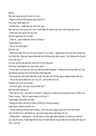 bất ổn .
Đại hán nghe xong thì cười hì hì nói :
- Ngươi muốn ta thông báo giúp ngươi à ?
Phương Tuyết Nghi nói :
- Không dám , phiền tôn giá một chút vậy .
Đại hán tròn xoe song mục nhìn Tuyết Nghi rồi ngữa mặt cười một tràng dài và nói :
- Khẫu khí của ngươi lớn quá nhỉ .
Gã hơi ngừng lại rồi nói tiếp :
- Tiểu tử , ngươi biết bản toà là ai không ?
Tuyết Nghi nói :
- Tại hạ xin thỉnh giáo !
Đại hán nói :
- Bản toà là đầu lỉnh của Tứ Linh trong Tứ Linh Giáo , ngoài giáo chủ ra thì tất cả phải tôn
kính bản toà . Bây giờ ngươi bảo bản toà đi thông báo giúp ngươi , há chẳng phài chuyện
nực cười sao ?
Lời vừa dứt thì gã phá lên cười ha hả một tràng dài .
Phương Tuyết Nghi kinh ngạc thầm nghĩ :
- Thì ra địa vị của gã còn cao hơn Ma Đao Điền Nguyên , chẳng trách trong khẫu khí của
gã không một chút tôn kính Ma Đao Điền Nguyên .
Tuy trong lòng rất muốn biết thân phận của đại hán nhưng ngoài miệng chàng vẫn nói :
- Thì ra tôn giá là đầu lỉnh của Tứ Linh , tại hạ thất kính rồi .
Chàng mĩm cười rồi nói tiếp :
- Xin thỉnh giáo , tôn giá xưng hô thế nào ?
Đại hán trầm giọng nói :
- Bản toà họ Cao , đại danh là Vô Địch , bằng hữu võ lâm tôn phong bản toà là Thần Lực
Thiên Vương . Tiểu tử ngươi nghe rõ rồi chứ ?
Tuyết Nghi cười thầm và nghĩ :
- Không lẻ nhân vật này có điều gì bất bình thường chăng ?
Nghĩ đoạn chàng cung thủ nói :
- Tại hạ ngưỡng mộ đại danh đã lâu , hôm nay được gặp quả là tam sinh hữu hạnh .
Cao Vô Địch tỏ ra rất khoái chí , gã cười sang sảng một tràng rồi nói :
- Không dám ...không dám , lão đệ ngươi muốn gặp Điền Nguyên có đại sự gì không ?
Lúc nầy Phương Tuyết Nghi đã tin Cao Vô Địch nầy là ngươi bất bình thường nên lập tức
mĩm cười nói :
 