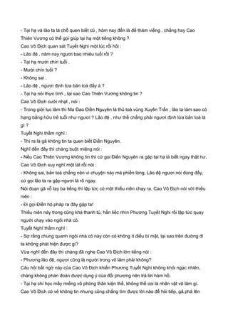 - Tại hạ và lão ta là chỗ quen biết cũ , hôm nay đến là để thăm viếng , chẳng hay Cao
Thiên Vương có thể gọi giúp tại hạ một tiếng không ?
Cao Vô Địch quan sát Tuyết Nghi một lúc rồi hỏi :
- Lão đệ , năm nay ngươi bao nhiêu tuổi rồi ?
- Tại hạ mười chín tuổi .
- Mười chín tuổi ?
- Không sai .
- Lão đệ , ngươi định lừa bản toà đấy à ?
- Tại hạ nói thực tình , tại sao Cao Thiên Vương không tin ?
Cao Vô Địch cười nhạt , nói :
- Trong giới lục lâm thì Ma Đao Điền Nguyên là thủ toà vùng Xuyên Trấn , lão ta làm sao có
hạng bằng hữu trẻ tuổi như ngươi ? Lão đệ , như thế chẳng phải ngươi định lừa bản toà là
gì ?
Tuyết Nghi thầm nghĩ :
- Thì ra là gã không tin ta quen biết Điền Nguyên.
Nghĩ đến đây thì chàng buột miệng nói :
- Nếu Cao Thiên Vương không tin thì cứ gọi Điền Nguyên ra gặp tại hạ là biết ngay thật hư.
Cao Vô Địch suy nghĩ một lát rồi nói :
- Không sai, bản toà chẳng nên vì chuyện này mà phiền lòng. Lão đệ ngươi nói đúng đấy,
cứ gọi lão ta ra gặp ngươi là rõ ngay.
Nói đoạn gã vỗ tay ba tiếng thì lập tức có một thiếu niên chạy ra, Cao Vô Địch nói với thiếu
niên :
- Đi gọi Điền hộ pháp ra đây gặp ta!
Thiếu niên này trong cũng khá thanh tú, hắn liếc nhìn Phương Tuyết Nghi rồi lập tức quay
người chạy vào ngôi nhà cỏ.
Tuyết Nghĩ thầm nghĩ :
- Sợ rằng chung quanh ngôi nhà cỏ này còn có không ít điều bí mật, tại sao trên đường đi
ta không phát hiện được gì?
Vừa nghĩ đến đây thì chàng đã nghe Cao Vô Địch lớn tiếng nói :
- Phương lão đệ, ngươi cũng là người trong võ lâm phải không?
Câu hỏi bất ngờ này của Cao Vô Địch khiến Phương Tuyết Nghi không khỏi ngạc nhiên,
chàng không phán đoán được dụng ý của đối phương nên trả lời hàm hồ.
- Tại hạ chỉ học mấy miếng võ phòng thân kiện thể, không thể coi là nhân vật võ lâm gì.
Cao Vô Địch có vẻ không tin nhưng cũng chẳng tìm được lời nào để hỏi tiếp, gã phá lên
 