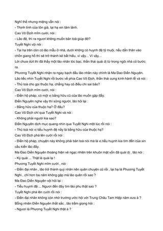 Nghĩ thế nhưng miệng vẫn nói :
- Thịnh tình của tôn giá, tại hạ xin tâm lảnh.
Cao Vô Địch mĩm cười, nói :
- Lão đệ, thì ra ngươi không muốn bản toà giúp đở?
Tuyết Nghi vội nói :
- Tại hạ trên còn có lão mẫu ở nhà, dưới không có huynh đệ tỹ muội, nếu dấn thân vào
chốn giang hồ thì sẽ trở thành kẻ bất hiếu, vì vậy... Vì vậy...
Lời chưa dứt thì đã thấy một lão nhân tóc bạc, thần thái quái dị từ trong ngôi nhà cỏ bước
ra.
Phương Tuyết Nghi nhận ra ngay bạch đầu lão nhân này chính là Ma Đao Điền Nguyên.
Lão liếc nhìn Tuyết Nghi rồi bước về phía Cao Vô Địch, thần thái cung kính hành lễ và nói :
- Thủ toà cho gọi thuộc hạ, chẳng hay có điều chi sai bảo?
Cao Vô Địch mĩm cười, nói :
- Điền hộ pháp, có một vị bằng hữu cũ của lão muốn gặp đấy.
Điền Nguyên nghe vậy thì sững người, lão hỏi lại :
- Bằng hữu của thuộc hạ? Ở đâu?
Cao Vô Địch chỉ qua Tuyết Nghi và nói :
- Không phải người kia sao?
Điền Nguyên dịch mục quang nhìn qua Tuyết Nghi một lúc rồi nói :
- Thủ toà nói vị tiểu huynh đệ nầy là bằng hữu của thuộc hạ?
Cao Vô Địch phá lên cười rồi nói :
- Điền hộ pháp, chuyện này không phải bản toà nói mà là vị tiểu huynh kia tìm đến của xin
cầu kiến lão đấy.
Ma Đao Diền Nguyên thoáng hiện vẻ ngạc nhiên trên khuôn mặt vốn đã quái dị , lão nói :
- Kỳ quái ... Thật là quái lạ !
Phương Tuyết Nghi mĩm cười , nói :
- Điền đại nhân , lão trở thành quý nhân nên quên chuyện cũ rồi , tại hạ là Phương Tuyết
Nghi , chỉ hơn ba năm không gặp mà lão quên rồi sao ?
Ma Đao Diền Nguyên vội hỏi lại :
- Tiểu huynh đệ ... Ngươi đến đây tìm lão phu thật sao ?
Tuyết Nghi phá lên cười rồi nói :
- Điền đại nhân không cón nhờ trường ước hội với Trung Châu Tam Hiệp năm xưa à ?
Bỗng nhiên Điền Nguyên thất sắc , lão trầm giọng hỏi :
- Ngươi là Phương Tuyết Nghi thật à ?
 
