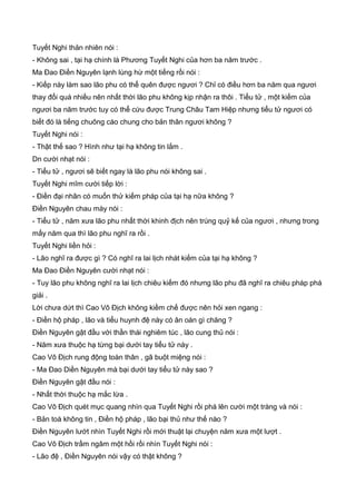 Tuyết Nghi thản nhiên nói :
- Không sai , tại hạ chính là Phương Tuyết Nghi của hơn ba năm trước .
Ma Đao Điền Nguyên lạnh lùng hừ một tiếng rồi nói :
- Kiếp này làm sao lão phu có thể quên được ngươi ? Chỉ có điều hơn ba năm qua ngươi
thay đổi quá nhiều nên nhất thời lão phu không kịp nhận ra thôi . Tiểu tử , một kiếm của
ngươi ba năm trước tuy có thể cứu được Trung Châu Tam Hiệp nhưng tiểu tử ngươi có
biết đó là tiếng chuông cáo chung cho bản thân ngươi không ?
Tuyết Nghi nói :
- Thật thế sao ? Hình như tại hạ không tin lắm .
Dn cười nhạt nói :
- Tiểu tử , ngươi sẽ biết ngay là lão phu nói không sai .
Tuyết Nghi mĩm cười tiếp lời :
- Điền đại nhân có muốn thử kiếm pháp của tại hạ nữa không ?
Điền Nguyên chau mày nói :
- Tiểu tử , năm xưa lão phu nhất thời khinh địch nên trúng quỷ kế của ngươi , nhưng trong
mấy năm qua thì lão phu nghĩ ra rồi .
Tuyết Nghi liền hỏi :
- Lão nghĩ ra được gì ? Có nghĩ ra lai lịch nhát kiếm của tại hạ không ?
Ma Đao Điền Nguyên cười nhạt nói :
- Tuy lão phu không nghĩ ra lai lịch chiêu kiếm đó nhưng lão phu đã nghĩ ra chiêu pháp phá
giải .
Lời chưa dứt thì Cao Vô Địch không kiềm chế được nên hỏi xen ngang :
- Điền hộ pháp , lão và tiểu huynh đệ này có ân oán gì chăng ?
Điền Nguyên gật đầu với thần thái nghiêm túc , lão cung thủ nói :
- Năm xưa thuộc hạ từng bại dưới tay tiểu tử này .
Cao Vô Địch rung động toàn thân , gã buột miệng nói :
- Ma Đao Diền Nguyên mà bại dưới tay tiểu tử này sao ?
Điền Nguyên gật đầu nói :
- Nhất thời thuộc hạ mắc lừa .
Cao Vô Địch quét mục quang nhìn qua Tuyết Nghi rồi phá lên cười một tràng và nói :
- Bản toà không tin , Điền hộ pháp , lão bại thủ như thế nào ?
Điền Nguyên lướt nhìn Tuyết Nghi rồi mới thuật lại chuyện năm xưa một lượt .
Cao Vô Địch trầm ngâm một hồi rồi nhìn Tuyết Nghi nói :
- Lão đệ , Điền Nguyên nói vậy có thật không ?
 