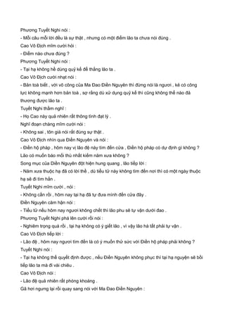 Phương Tuyết Nghi nói :
- Mỗi câu mỗi lời đều là sự thật , nhưng có một điểm lão ta chưa nói đúng .
Cao Vô Địch mĩm cười hỏi :
- Điểm nào chưa đúng ?
Phương Tuyết Nghi nói :
- Tại hạ không hề dùng quỷ kế để thắng lão ta .
Cao Vô Địch cười nhạt nói :
- Bản toà biết , với võ công của Ma Đao Điền Nguyên thì đừng nói là ngươi , kẻ có công
lực không mạnh hơn bản toà , sợ rằng dù xử dụng quỷ kế thì cũng không thể nào đả
thương được lão ta .
Tuyết Nghi thầm nghĩ :
- Họ Cao này quả nhiên rất thông tình đạt lý .
Nghĩ đoạn chàng mĩm cười nói :
- Không sai , tôn giá nói rất đúng sự thật .
Cao Vô Địch nhìn qua Điền Nguyên và nói :
- Điền hộ pháp , hôm nay vị lão đệ này tìm đến cửa , Điền hộ pháp có dự định gì không ?
Lão có muốn báo mối thù nhất kiếm năm xưa không ?
Song mục của Diền Nguyên đột hiện hung quang , lão tiếp lời :
- Năm xưa thuộc hạ đã có lời thề , dù tiểu tử này không tìm đến nơi thì có một ngày thuộc
hạ sẽ đi tìm hắn .
Tuyết Nghi mĩm cười , nói :
- Không cần rồi , hôm nay tại hạ đã tự đưa mình đến cửa đây .
Điền Nguyên căm hận nói :
- Tiểu tử nếu hôm nay ngươi không chết thì lão phu sẽ tự vận dưới đao .
Phương Tuyết Nghi phá lên cười rồi nói :
- Nghiêm trọng quá rồi , tại hạ không có ý giết lão , vì vậy lão hà tất phải tự vận .
Cao Vô Địch tiếp lời :
- Lão đệ , hôm nay ngươi tìm đến là có ý muốn thử sức với Điền hộ pháp phải không ?
Tuyết Nghi nói :
- Tại hạ không thể quyết định được , nếu Điền Nguyên không phục thì tại hạ nguyện sẽ bồi
tiếp lão ta mà đi vài chiêu .
Cao Vô Địch nói :
- Lão đệ quả nhiên rất phóng khoáng .
Gã hơi ngưng lại rồi quay sang nói với Ma Đao Điền Nguyên :
 