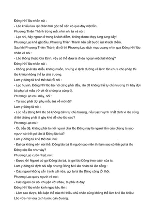 Đông Nhĩ lão nhân nói :
- Lão khiếu lưu lạc chân trời góc bể nên có qua đây một lần.
Phương Thiên Thành trừng mắt nhìn nhi tử và nói :
- Lạc nhi, hãy ngoan ở trong khách điếm, không được chạy lung tung đấy!
Phương Lạc khẻ gật đầu, Phương Thiên Thành liền cất bước rời khách điếm.
Sau khi Phương Thiên Thành đi rồi thì Phương Lạc dịch mục quang nhìn qua Đông Nhĩ lão
nhân và nói :
- Lão thông thuộc Gia Định, vậy có thể đưa ta đi du ngoạn một lát không?
Đông Nhĩ lão nhân nói :
- Không phải lão khiếu không muốn, nhưng vì lệnh đường và lệnh tôn chưa cho phép thì
lão khiếu không thể tự chủ trương.
Lam y đồng tử khẻ thở dài rồi nói :
- Lạc huynh, Đông Nhĩ lão bá nói cũng phải đấy, lão đã không thể tự chủ trương thì hãy đợi
bá phụ bá mẫu trở về rồi chúng ta cùng đi.
Phương Lạc cau mày, nói :
- Tại sao phải đợi phụ mẫu trở về mới đi?
Lam y đồng tử nói :
- Lúc nầy Đông Nhĩ lão bá không dám tự chủ trương, nếu Lạc huynh nhất định vì lão cùng
đi thì chẳng phải là gây khó dễ cho lão sao?
Phương Lạc nói :
- Ôi, tiểu đệ, không phải ta nói ngươi chứ lão Đông này là người làm của chúng ta sao
ngươi có thể gọi lão là Đông lão bá?
Lam y đồng tử khẻ thở dài, nói :
- Đại ca không nên nói thế, Đông lão bá là người cao niên thì làm sao có thể gọi là lão
Đông cộc lốc như vậy?
Phương Lạc cười nhạt, nói :
- Được rồi! Ngươi cứ gọi Đông lão bá, ta gọi lão Đông theo cách của ta.
Lam y đồng tử định nói tiếp nhưng Đông Nhĩ lão nhân đã lên tiếng :
- Các ngươi không cần tranh cải nữa, gọi ta là lão Đông cũng tốt thôi.
Phương Lạc quay người và nói :
- Các ngươi cứ nói chuyện với nhau, ta phải đi đây!
Đông Nhĩ lão nhân kinh ngạc kêu lên :
- Làm sao được, bất luận thế nào thì thiếu chủ nhân cũng không thể làm khó lão khiếu!
Lão vừa nói vừa dịch bước cản đường.
 