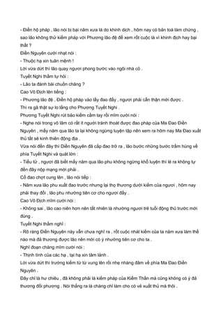 - Điền hộ pháp , lão nói bị bại năm xưa là do khinh dịch , hôm nay có bản toà làm chứng ,
sao lão không thử kiếm pháp với Phương lão đệ để xem rốt cuộc là vì khinh địch hay bại
thất ?
Điền Nguyên cười nhạt nói :
- Thuộc hạ xin tuân mệnh !
Lời vừa dứt thì lão quay ngươi phong bước vào ngôi nhà cỏ .
Tuyết Nghi thầm tự hỏi :
- Lão ta đánh bài chuồn chăng ?
Cao Vô Địch lên tiếng :
- Phương lão đệ , Điền hộ pháp vào lấy đao đấy , ngươi phải cẩn thận mới được .
Thì ra gã thật sự lo lắng cho Phương Tuyết Nghi .
Phương Tuyết Nghi rút bảo kiếm cầm tay rồi mĩm cười nói :
- Nghe nói trong võ lâm có rất ít người tránh thoát được đao pháp của Ma Đao Điền
Nguyên , mấy năm qua lão ta lại không ngừng luyện tập nên xem ra hôm nay Ma Đao xuất
thủ tất sẽ kinh thiên động địa .
Vừa nói đến đây thì Diền Nguyên đã cắp đao trở ra , lão bước những bước trầm hùng về
phía Tuyết Nghi và quát lớn :
- Tiểu tử , ngươi đã biết mấy năm qua lão phu không ngừng khổ luyện thì lẻ ra không tự
đến đây nộp mạng mới phải .
Cổ đao chợt cung lên , lão nói tiếp :
- Năm xưa lão phu xuất đao trước nhưng lại thọ thương dưới kiếm của ngươi , hôm nay
phải thay đổi , lão phu nhường tiên cơ cho ngươi đấy .
Cao Vô Địch mĩm cười nói :
- Không sai , lão cao niên hơn nên tất nhiên là nhường ngươi trẻ tuổi động thủ trước mới
đúng .
Tuyết Nghi thầm nghĩ :
- Rõ ràng Điền Nguyên này vẫn chưa nghĩ ra , rốt cuộc nhát kiếm của ta năm xưa làm thế
nào mà đả thương được lão nên mới có ý nhường tiên cơ cho ta .
Nghĩ đoạn chàng mĩm cười nói :
- Thịnh tình của các hạ , tại hạ xin tâm lảnh .
Lời vừa dứt thì trường kiếm từ từ vung lên rồi nhẹ nhàng đâm về phía Ma Đao Điền
Nguyên .
Đây chỉ là hư chiêu , đã không phải là kiếm pháp của Kiếm Thần mà cũng không có ý đả
thương đối phương . Nói thẳng ra là chàng chỉ làm cho có vẻ xuất thủ mà thôi .
 