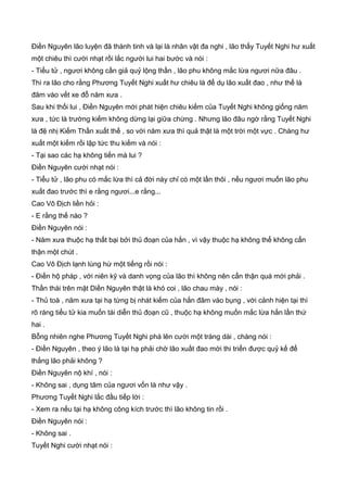 Điền Nguyên lão luyện đã thành tinh và lại là nhân vật đa nghi , lão thấy Tuyết Nghi hư xuất
một chiêu thì cười nhạt rồi lắc người lui hai bước và nói :
- Tiểu tử , ngươi không cần giả quỷ lộng thần , lão phu không mắc lừa ngươi nữa đâu .
Thì ra lão cho rằng Phương Tuyết Nghi xuất hư chiêu là để dụ lão xuất đao , như thế là
đâm vào vết xe đỗ năm xưa .
Sau khi thối lui , Điền Nguyên mới phát hiện chiêu kiếm của Tuyết Nghi không giống năm
xưa , tức là trường kiếm không dừng lại giữa chừng . Nhưng lão đâu ngờ rằng Tuyết Nghi
là đệ nhị Kiếm Thần xuất thế , so với năm xưa thì quả thật là một trời một vực . Chàng hư
xuất một kiếm rồi lập tức thu kiếm và nói :
- Tại sao các hạ không tiến mà lui ?
Điền Nguyên cười nhạt nói :
- Tiểu tử , lão phu có mắc lừa thì cả đời này chỉ có một lần thôi , nếu ngươi muốn lão phu
xuất đao trước thì e rằng ngươi...e rằng...
Cao Vô Địch liền hỏi :
- E rằng thế nào ?
Điền Nguyên nói :
- Năm xưa thuộc hạ thất bại bởi thủ đoạn của hắn , vì vậy thuộc hạ không thể không cẩn
thận một chút .
Cao Vô Địch lạnh lùng hừ một tiếng rồi nói :
- Điền hộ pháp , với niên kỹ và danh vọng của lão thì không nên cẩn thận quá mới phải .
Thần thái trên mặt Diền Nguyên thật là khó coi , lão chau mày , nói :
- Thủ toà , năm xưa tại hạ từng bị nhát kiếm của hắn đâm vào bụng , với cảnh hiện tại thì
rõ ràng tiểu tử kia muốn tái diễn thủ đoạn cũ , thuộc hạ không muốn mắc lừa hắn lần thứ
hai .
Bỗng nhiên nghe Phương Tuyết Nghi phá lên cười một tràng dài , chàng nói :
- Điền Nguyên , theo ý lão là tại hạ phải chờ lão xuất đao mới thi triển được quỷ kế để
thắng lão phải không ?
Điền Nguyên nộ khí , nói :
- Không sai , dụng tâm của ngươi vốn là như vậy .
Phương Tuyết Nghi lắc đầu tiếp lời :
- Xem ra nếu tại hạ không công kích trước thì lão không tin rồi .
Điền Nguyên nói :
- Không sai .
Tuyết Nghi cười nhạt nói :
 