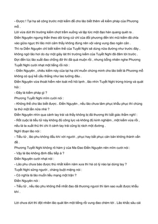 - Được ! Tại hạ sẽ công trước một kiếm để cho lão biết thêm về kiếm pháp của Phương
mỗ .
Lời vừa dứt thì trường kiếm chợt trầm xuống và lập tức một đạo hàn quang quét ra .
Điền Nguyên ngưng thần theo dõi từng cử chỉ của đối phương đến khi mũi kiếm đã chỉa
vào giữa ngực thì lão mới cảm thấy không đúng nên vội vàng vung đao ngăn cản .
Thì ra Diền Nguyên chỉ biết kiếm thế của Tuyết Nghi sẽ dùng nữa đường như trước đây ,
không ngờ lão hơi do dự một giây lát thì trường kiếm của Tuyết Nghi đã đâm tới trước .
Đợi đến lúc lão xuất đao chống đở thì đã quá muộn rồi , nhưng bỗng nhiên nghe Phương
Tuyết Nghi cười nhạt một tiếng rồi nói :
- Điền Nguyên , chiêu kiếm này của tại hạ chỉ muốn chứng minh cho lão biết là Phương mỗ
không có quỷ kế cầu thắng như lao tưởng đâu .
Điền Nguyên vừa thoát hiểm nên toát mồ hôi lạnh , lão nhìn Tuyết Nghi trừng trừng và quát
hỏi :
- Đây là kiếm pháp gì ?
Phương Tuyết Nghi mĩm cười nói :
- Không thể cho lão biết được . Điền Nguyên , nếu lão chưa tâm phục khẫu phục thì chúng
ta thử một lần nữa nhé ?
Điền Nguyên nhìn qua cánh tay trái và thấy không bị đả thương thì bất giác thầm nghĩ :
- Rốt cuộc là tiểu tử này không đũ công lực và không đũ kinh nghiệm , một kiếm vừa rồi ,
nếu là ta xuất thủ thì chi ít cánh tay trái cũng bị rách một đường .
Nghĩ đoạn lão nói :
- Tiểu tử , lão phu không đấu khí với người , phục hay bất phục căn bản không thành vấn
đề .
Phương Tuyết Nghi không rõ hàm ý của Ma Đao Điền Nguyên nên mĩm cười nói :
- Vậy là lão không định đấu tiếp à ?
Điền Nguyên cười nhạt nói :
- Lão phu chưa báo được thù nhất kiếm năm xưa thì há có lý nào lại dừng tay ?
Tuyết Nghi sững người , chàng buột miệng nói :
- Có nghĩa là lão muốn liều mạng một trận ?
Điền Nguyên nói :
- Tiểu tử , nếu lão phu không thể nhất đao đả thương ngươi thì làm sao xuất được khẫu
khí .
Lời chưa dứt thì đột nhiên lão quát lên một tiếng rồi vung đao chém tới . Lão khắc sâu cái
 