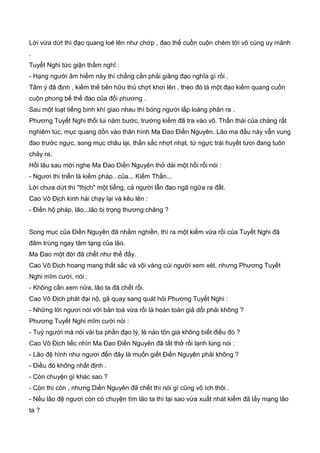 Lời vừa dứt thì đạo quang loé lên như chớp , đao thế cuồn cuộn chém tới vô cùng uy mãnh
.
Tuyết Nghi tức giận thầm nghĩ :
- Hạng người âm hiểm này thì chẳng cần phải giãng đạo nghĩa gì rồi .
Tâm ý đã định , kiếm thế bên hữu thủ chợt khơi lên , theo đó là một đạo kiếm quang cuồn
cuộn phong bế thế đao của đối phương .
Sau một loạt tiếng binh khí giao nhau thì bóng người lấp loáng phân ra .
Phương Tuyết Nghi thối lui năm bước, trường kiếm đã tra vào võ. Thần thái của chàng rất
nghiêm túc, mục quang dồn vào thân hình Ma Đao Điền Nguyên. Lão ma đầu này vẫn vung
đao trước ngực, song mục châu lại, thần sắc nhợt nhạt, từ ngực trái huyết tươi đang tuôn
chảy ra.
Hồi lâu sau mới nghe Ma Đao Điền Nguyên thở dài một hồi rồi nói :
- Ngươi thi triển là kiếm pháp...của... Kiếm Thần...
Lời chưa dứt thì "thịch" một tiếng, cả người lẫn đao ngã ngữa ra đất.
Cao Vô Địch kinh hải chạy lại và kêu lên :
- Điền hộ pháp, lão...lão bị trọng thương chăng ?
Song mục của Điền Nguyên đã nhắm nghiền, thì ra một kiếm vừa rồi của Tuyết Nghi đã
đâm trúng ngay tâm tạng của lão.
Ma Đao một đời đã chết như thế đấy.
Cao Vô Địch hoang mang thất sắc và vội vàng cúi người xem xét, nhưng Phương Tuyết
Nghi mĩm cười, nói :
- Không cần xem nữa, lão ta đã chết rồi.
Cao Vô Địch phát đại nộ, gã quay sang quát hỏi Phương Tuyết Nghi :
- Những lời ngươi nói với bản toà vừa rồi là hoàn toàn giả dối phải không ?
Phương Tuyết Nghi mĩm cười nói :
- Tuỳ người mà nói vài ba phần đạo lý, lẻ nào tôn giá không biết điều đó ?
Cao Vô Địch liếc nhìn Ma Đao Điền Nguyên đã tắt thở rồi lạnh lùng nói :
- Lão đệ hình như ngươi đến đây là muốn giết Điền Nguyên phải không ?
- Điều đó không nhất định .
- Còn chuyện gì khác sao ?
- Còn thì còn , nhưng Diền Nguyên đã chết thì nói gì cũng vô ích thôi .
- Nếu lão đệ ngươi còn có chuyện tìm lão ta thì tại sao vừa xuất nhát kiếm đã lấy mạng lão
ta ?
 