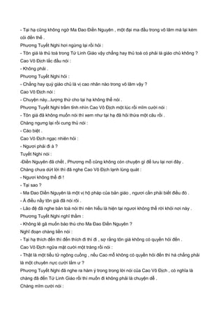 - Tại hạ cũng không ngờ Ma Đao Điền Nguyên , một đại ma đầu trong võ lâm mà lại kém
cỏi đến thế .
Phương Tuyết Nghi hơi ngừng lại rồi hỏi :
- Tôn giá là thủ toà trong Tứ Linh Giáo vậy chẳng hay thủ toà có phải là giáo chủ không ?
Cao Vô Địch lắc đầu nói :
- Không phải .
Phương Tuyết Nghi hỏi :
- Chẳng hay quý giáo chủ là vị cao nhân nào trong võ lâm vậy ?
Cao Vô Địch nói :
- Chuyện này...lượng thứ cho tại hạ không thể nói .
Phương Tuyết Nghi trầm tỉnh nhìn Cao Vô Địch một lúc rồi mĩm cười nói :
- Tôn giá đã không muốn nói thì xem như tại hạ đã hỏi thừa một câu rồi .
Chàng ngưng lại rồi cung thủ nói :
- Cáo biệt .
Cao Vô Địch ngạc nhiên hỏi :
- Ngươi phải đi à ?
Tuyết Nghi nói :
-Điền Nguyên đã chết , Phương mỗ cũng không còn chuyện gì để lưu lại nơi đây .
Chàng chưa dứt lời thì đã nghe Cao Vô Địch lạnh lùng quát :
- Ngươi không thể đi !
- Tại sao ?
- Ma Đao Diền Nguyên là một vị hộ pháp của bản giáo , ngươi cần phải biết điều đó .
- À điều nầy tôn giá đã nói rõi .
- Lão đệ đã nghe bản toà nói thì nên hiểu là hiện tại ngươi không thể rời khỏi nơi này .
Phương Tuyết Nghi nghĩ thầm :
- Không lẻ gã muốn báo thù cho Ma Đao Điền Nguyên ?
Nghĩ đoạn chàng liền nói :
- Tại hạ thích đến thì đến thích đi thì đi , sợ rằng tôn giá không có quyền hỏi đến .
Cao Vô Địch ngữa mặt cười một tràng rồi nói :
- Thật là một tiểu tử ngông cuồng , nếu Cao mỗ không có quyền hỏi đến thì há chẳng phải
là một chuyên nực cười lắm ư ?
Phương Tuyết Nghi đã nghe ra hàm ý trong trong lời nói của Cao Vô Địch , có nghĩa là
chàng đã đến Tứ Linh Giáo rồi thì muốn đi không phải là chuyện dễ .
Chàng mĩm cười nói :
 