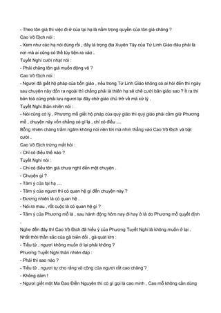 - Theo tôn giá thì việc đi ở của tại hạ là nằm trong quyền của tôn giá chăng ?
Cao Vô Địch nói :
- Xem như các hạ nói đúng rồi , đây là trọng địa Xuyên Tây của Tứ Linh Giáo đâu phải là
nơi mà ai cũng có thể tùy tiện ra vào .
Tuyết Nghi cười nhạt nói :
- Phải chăng tôn giá muốn động võ ?
Cao Vô Địch nói :
- Ngươi đã giết hộ pháp của bổn giáo , nếu trong Tứ Linh Giáo không có ai hỏi đến thì ngày
sau chuyện này đồn ra ngoài thì chẳng phải là thiên hạ sẽ chê cười bản giáo sao ? Ít ra thì
bản toà cũng phải lưu ngươi lại đây chờ giáo chủ trở về mà xử lý .
Tuyết Nghi thản nhiên nói :
- Nói cũng có lý , Phương mỗ giết hộ pháp của quý giáo thì quý giáo phải cầm giữ Phương
mỗ , chuyện này vốn chẳng có gì lạ , chỉ có điều ....
Bỗng nhiên chàng trầm ngâm không nói nên lời mà nhìn thẳng vào Cao Vô Địch và bật
cười .
Cao Vô Địch trừng mắt hỏi :
- Chỉ có điều thế nào ?
Tuyết Nghi nói :
- Chi có điều tôn giá chưa nghĩ đến một chuyện .
- Chuyện gì ?
- Tâm ý của tại hạ ....
- Tâm ý của ngươi thì có quan hệ gì đến chuyện này ?
- Đương nhiên là có quan hệ .
- Nói ra mau , rốt cuộc là có quan hệ gì ?
- Tâm ý của Phương mỗ là , sau hành động hôm nay đi hay ở là do Phương mỗ quyết định
.
Nghe đến đây thì Cao Vô Địch đã hiểu ý của Phương Tuyết Nghi là không muốn ở lại .
Nhất thời thần sắc của gã biến đổi , gã quát lớn :
- Tiểu tử , ngươi không muốn ở lại phải không ?
Phương Tuyết Nghi thản nhiên đáp :
- Phải thì sao nào ?
- Tiểu tử , ngươi tự cho rằng võ công của ngươi rất cao chăng ?
- Không dám !
- Ngươi giết một Ma Đao Điền Nguyên thì có gì gọi là cao minh , Cao mỗ không cần dùng
 