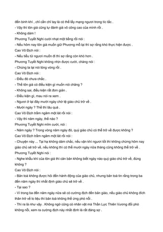 đến binh khí , chỉ cần chỉ tay là có thể lấy mạng ngươi trong tíc tắc .
- Vậy thì tôn giá cũng tự đánh giá võ công cao của mình rồi .
- Không dám !
Phương Tuyết Nghi cười nhạt một tiếng rồi nói :
- Nếu hôm nay tôn giá muốn giữ Phương mỗ lại thì sợ rằng khó thực hiện được .
Cao Vô Địch nói :
- Nếu tiểu tử ngươi muốn đi thì sợ rằng còn khó hơn .
Phương Tuyết Nghi không nhịn được cười, chàng nói :
- Chúng ta lại nói lòng vòng rồi .
Cao Vô Địch nói :
- Điều đó chưa chắc .
- Thế tôn giá có điều kiện gì muốn nói chăng ?
- Không sai, điều kiện rất đơn giản .
- Điều kiện gì, mau nói ra xem .
- Ngươi ở lại đây mười ngày chờ tệ giáo chủ trở về .
- Mười ngày ? Thế thì lâu quá .
Cao Vô Địch trầm ngâm một lát rồi nói :
- Vậy thì năm ngày, thế nào ?
Phương Tuyết Nghi mĩm cười, nói :
- Năm ngày ? Trong vòng năm ngày đó, quý giáo chủ có thể trở về được không ?
Cao Vô Địch trầm ngâm một lát rồi nói :
- Chuyện này ... Tại hạ không dám chắc, nếu vận khí ngươi tốt thì không chừng hôm nay
giáo chủ sẽ trở về, nếu không thì có thể mười ngày nữa tháng cũng không thể trở về .
Phương Tuyết Nghi nói :
- Nghe khẫu khí của tôn giá thì căn bản không biết ngày nào quý giáo chủ trở về, đúng
không ?
Cao Vô Địch nói :
- Bản toà không được hỏi đến hành động của giáo chủ, nhưng bản toà tin rằng trong ba
đến năm ngày thì nhất định giáo chủ sẽ trở về .
- Tại sao ?
- Vì trong ba đến năm ngày nữa sẽ có cường địch đến bản giáo, nếu giáo chủ không đích
thân trở về lo liệu thì bản toà không thể ứng phó nỗi .
- Thì ra là như vậy . Không ngờ cũng có nhân vật mà Thần Lực Thiên Vương đối phó
không nỗi, xem ra cường địch này nhất định là rất đáng sợ .
 