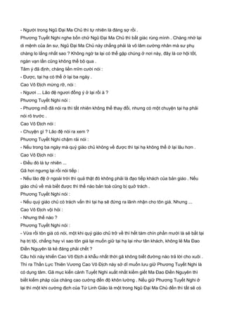 - Người trong Ngũ Đại Ma Chủ thì tự nhiên là đáng sợ rồi .
Phương Tuyết Nghi nghe bốn chữ Ngũ Đại Ma Chủ thì bất giác rùng mình . Chàng nhớ lại
di mệnh của ân sư, Ngũ Đại Ma Chủ này chẳng phải là võ lâm cường nhân mà sư phụ
chàng lo lắng nhất sao ? Không ngờ ta lại có thể gặp chúng ở nơi này, đây là cơ hội tốt,
ngàn vạn lần cũng không thể bõ qua .
Tâm ý đã định, chàng liền mĩm cười nói :
- Được, tại hạ có thể ở lại ba ngày .
Cao Vô Địch mừng rỡ, nói :
- Ngươi ... Lão đệ ngươi đồng ý ở lại rồi à ?
Phương Tuyết Nghi nói :
- Phương mỗ đã nói ra thì tất nhiên không thể thay đổi, nhưng có một chuyện tại hạ phải
nói rõ trước .
Cao Vô Địch nói :
- Chuyện gì ? Lão đệ nói ra xem ?
Phương Tuyết Nghi chậm rải nói :
- Nếu trong ba ngày mà quý giáo chủ không về được thì tại hạ không thể ở lại lâu hơn .
Cao Vô Địch nói :
- Điều đó là tự nhiên ...
Gã hơi ngưng lại rồi nói tiếp :
- Nếu lão đệ ở ngoài trời thì quả thật đó không phải là đạo tiếp khách của bản giáo . Nếu
giáo chủ về mà biết được thì thế nào bản toà cũng bị quở trách .
Phương Tuyết Nghi nói :
- Nếu quý giáo chủ có trách vấn thì tại hạ sẽ đứng ra lãnh nhận cho tôn giá. Nhưng ...
Cao Vô Địch vội hỏi :
- Nhưng thế nào ?
Phương Tuyết Nghi nói :
- Vừa rồi tôn giá có nói, một khi quý giáo chủ trở về thì hết tám chín phần mười là sẽ bắt tại
hạ trị tội, chẳng hay vì sao tôn giá lại muốn giữ tại hạ lại như tân khách, không lẻ Ma Đao
Điền Nguyên là kẻ đáng phải chết ?
Câu hỏi này khiến Cao Vô Địch á khẫu nhất thời gã không biết đường nào trả lời cho xuôi .
Thì ra Thần Lực Thiên Vương Cao Vô Địch này sở dĩ muốn lưu giữ Phương Tuyết Nghi là
có dụng tâm. Gã mục kiến cảnh Tuyết Nghi xuất nhất kiếm giết Ma Đao Điền Nguyên thì
biết kiếm pháp của chàng cao cường đến độ khôn lường . Nếu giữ Phương Tuyết Nghi ở
lại thì một khi cường địch của Tứ Linh Giáo là một trong Ngũ Đại Ma Chủ đến thì tất sẽ có
 