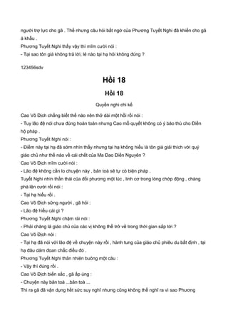 người trợ lực cho gã . Thế nhưng câu hỏi bất ngờ của Phương Tuyết Nghi đã khiến cho gã
á khẫu .
Phương Tuyết Nghi thấy vậy thì mĩm cười nói :
- Tại sao tôn giá không trả lời, lẻ nào tại hạ hỏi không đúng ?
123456sdv
Hồi 18
Hồi 18
Quyền nghi chi kế
Cao Vô Địch chẳng biết thế nào nên thở dài một hồi rồi nói :
- Tuy lão đệ nói chưa đúng hoàn toàn nhưng Cao mỗ quyết không có ý báo thù cho Điền
hộ pháp .
Phương Tuyết Nghi nói :
- Điểm này tại hạ đã sớm nhìn thấy nhưng tại hạ không hiểu là tôn giá giải thích với quý
giáo chủ như thế nào về cái chết của Ma Đao Điền Nguyên ?
Cao Vô Địch mĩm cười nói :
- Lão đệ không cần lo chuyện này , bản toà sẽ tự có biện pháp .
Tuyết Nghi nhìn thần thái của đối phương một lúc , linh cơ trong lòng chớp động , chàng
phá lên cười rồi nói :
- Tại hạ hiểu rồi .
Cao Vô Địch sững người , gã hỏi :
- Lão đệ hiểu cái gì ?
Phương Tuyết Nghi chậm rải nói :
- Phải chăng là giáo chủ của các vị không thể trở về trong thời gian sắp tới ?
Cao Vô Địch nói :
- Tại hạ đã nói với lão đệ về chuyện này rồi , hành tung của giáo chủ phiêu du bất định , tại
hạ đâu dám đoan chắc điều đó .
Phương Tuyết Nghi thản nhiên buông một câu :
- Vậy thì đúng rồi .
Cao Vô Địch biến sắc , gã ấp úng :
- Chuyện này bản toà ...bản toà ...
Thì ra gã đã vận dụng hết sức suy nghĩ nhưng cũng không thể nghĩ ra vì sao Phương
 