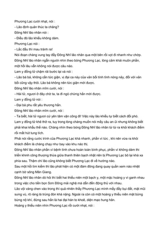 Phương Lạc cười nhạt, nói :
- Lão định quản thúc ta chăng?
Đông Nhĩ lão nhân nói :
- Điều đó lão khiếu không dám.
Phương Lạc nói :
- Lắc đầu thì mau tránh ra!
Nói đoạn chàng vung tay đẩy Đông Nhĩ lão nhân qua một bên rồi vọt đi nhanh như chớp.
Đông Nhĩ lão nhân ngẫn người nhìn theo bóng Phương Lạc, lòng cảm khái muôn phần,
một hồi lâu vẫn không nói được câu nào.
Lam y đồng tử chậm rải bước lại và nói :
- Lão bá bá, không cần tức giận, vị đại ca này của vản bối tính tình nóng nảy, đối với vản
bối cũng vậy thôi. Lão bá không nên tức giận mới được.
Đông Nhĩ lão nhân mĩm cười, nói :
- Hài tử, ngươi ở đây chờ ta, ta đi ngó chừng hắn mới được.
Lam y đồng tử nói :
- Đại bá phu rất yêu thương hắn.
Đông Nhĩ lão nhân mĩm cười, nói :
- Ta biết, hài tử ngươi cứ yên tâm vận công đi! Việc này lão khiếu tự biết cách đối phó.
Lam y đồng tử khẻ thở ra, tuy trong lòng chàng muốn nói mấy câu an ủi nhưng không biết
phải khai khẩu thế nào. Chàng nhìn theo bóng Đông Nhĩ lão nhân từ từ ra khỏi khách điếm
rồi mất hút tung tích.
Phải nói rằng cước trình của Phương Lạc khá nhanh, phần vì tức , khi nên vừa ra khỏi
khách điếm là chàng chạy như bay vào khu náo thị.
Đông Nhĩ lão nhân phần vì bệnh tình chưa hoàn toàn bình phục, phần vì không dám thi
triển khinh công thượng thừa giữa thanh thiên bạch nhật nên bị Phương Lạc bõ lại khá xa
phía sau. Thậm chí lão cũng không biết Phương Lạc đi về hướng nào.
Sau một hồi tìm kiếm thì lão phát hiện có một đám đông đang quay quần xem náo nhiệt
cạnh bờ sông Mân Giang.
Đông Nhĩ lão nhân dò hỏi thì biết hai thiếu niên một bạch y, một mặc hoàng y vì ganh nhau
trong việc cho tiền bọn Sơn Đông mải nghệ mà dẫn đến động thủ với nhau.
Lão vội vàng chen vào trong thì quả nhiên thấy Phương Lạc mình mẩy đầy bụi đất, mặt mũi
sưng vù, rõ ràng là trúng đòn khá nặng. Ngoài ra còn có một hoàng y thiếu niên mặt bừng
bừng nộ khí, đứng sau hắn là hai đại hán to khoẽ, diện mạo hung hãn.
Hoàng y thiếu niên nhìn Phương Lạc rồi cười nhạt, nói :
 