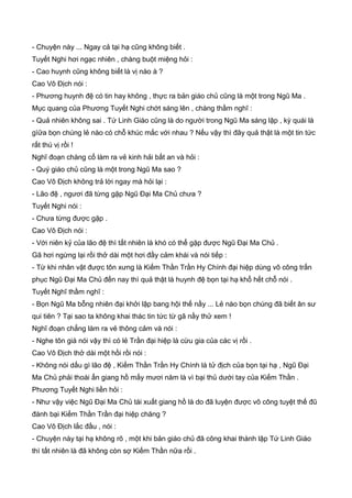 - Chuyện này ... Ngay cả tại hạ cũng không biết .
Tuyết Nghi hơi ngạc nhiên , chàng buột miệng hỏi :
- Cao huynh cũng không biết là vị nào à ?
Cao Vô Địch nói :
- Phương huynh đệ có tin hay không , thực ra bản giáo chủ cũng là một trong Ngũ Ma .
Mục quang của Phương Tuyết Nghi chớt sáng lên , chàng thầm nghĩ :
- Quả nhiên không sai . Tứ Linh Giáo cũng là do người trong Ngũ Ma sáng lập , kỳ quái là
gìữa bọn chúng lẻ nào có chỗ khúc mắc với nhau ? Nếu vậy thì đây quả thật là một tin tức
rất thú vị rồi !
Nghĩ đoạn chàng cố làm ra vẻ kinh hải bất an và hỏi :
- Quý giáo chủ cũng là một trong Ngũ Ma sao ?
Cao Vô Địch không trả lời ngay mà hỏi lại :
- Lão đệ , ngươi đã từng gặp Ngũ Đại Ma Chủ chưa ?
Tuyết Nghi nói :
- Chưa từng được gặp .
Cao Vô Địch nói :
- Với niên kỷ của lão đệ thì tất nhiên là khó có thể gặp được Ngũ Đại Ma Chủ .
Gã hơi ngừng lại rồi thở dài một hơi đầy cảm khái và nói tiếp :
- Từ khi nhân vật được tôn xưng là Kiếm Thần Trần Hy Chính đại hiệp dùng võ công trấn
phục Ngũ Đại Ma Chủ đến nay thì quả thật là huynh đệ bọn tại hạ khổ hết chỗ nói .
Tuyết Nghĩ thầm nghĩ :
- Bọn Ngũ Ma bỗng nhiên đại khởi lập bang hội thế nầy ... Lẻ nào bọn chúng đã biết ân sư
qui tiên ? Tại sao ta không khai thác tin tức từ gã nầy thử xem !
Nghĩ đoạn chẳng làm ra vẻ thông cảm và nói :
- Nghe tôn giá nói vậy thì có lẻ Trần đại hiệp là cừu gia của các vị rồi .
Cao Vô Địch thở dài một hồi rồi nói :
- Không nói dấu gì lão đệ , Kiếm Thần Trần Hy Chính là tử địch của bọn tại hạ , Ngũ Đại
Ma Chủ phải thoái ẩn giang hồ mấy mươi năm là vì bại thủ dưới tay của Kiếm Thần .
Phương Tuyết Nghi liền hỏi :
- Như vậy việc Ngũ Đại Ma Chủ tái xuất giang hồ là do đã luyện được võ công tuyệt thế đũ
đánh bại Kiếm Thần Trần đại hiệp chăng ?
Cao Vô Địch lắc đầu , nói :
- Chuyện này tại hạ không rõ , một khi bản giáo chủ đã công khai thành lập Tứ Linh Giáo
thì tất nhiên là đã không còn sợ Kiếm Thần nữa rồi .
 