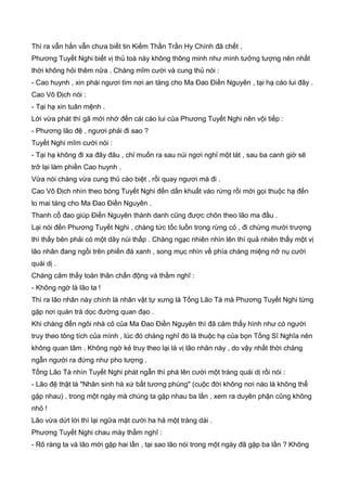 Thì ra vẫn hắn vẫn chưa biết tin Kiếm Thần Trần Hy Chính đã chết .
Phương Tuyết Nghi biết vị thủ toà này không thông minh như mình tưởng tượng nên nhất
thời không hỏi thêm nữa . Chàng mĩm cười và cung thủ nói :
- Cao huynh , xin phái ngươi tìm nơi an táng cho Ma Đao Điền Nguyên , tại hạ cáo lui đây .
Cao Vô Địch nói :
- Tại hạ xin tuân mệnh .
Lới vừa phát thì gã mới nhớ đến cái cáo lui của Phương Tuyết Nghi nên vội tiếp :
- Phương lão đệ , ngươi phải đi sao ?
Tuyết Nghi mĩm cười nói :
- Tại hạ không đi xa đây đâu , chỉ muốn ra sau núi ngơi nghỉ một lát , sau ba canh giờ sẽ
trở lại làm phiền Cao huynh .
Vừa nói chàng vừa cung thủ cáo biệt , rồi quay ngươi mà đi .
Cao Vô Địch nhìn theo bóng Tuyết Nghi đến dần khuất vào rừng rồi mới gọi thuộc hạ đến
lo mai táng cho Ma Đao Điền Nguyên .
Thanh cổ đao giúp Điền Nguyên thành danh cũng được chôn theo lão ma đầu .
Lại nói đến Phương Tuyết Nghi , chàng tức tốc luồn trong rừng cỏ , đi chừng mười trượng
thì thấy bên phải có một dãy núi thấp . Chàng ngạc nhiên nhìn lên thì quả nhiên thấy một vị
lão nhân đang ngồi trên phiến đá xanh , song mục nhìn về phía chàng miệng nỡ nụ cười
quái dị .
Chàng cảm thấy toàn thân chấn động và thầm nghĩ :
- Không ngờ là lão ta !
Thì ra lão nhân này chính là nhân vật tự xưng là Tống Lão Tà mà Phương Tuyết Nghi từng
gặp nơi quán trà dọc đường quan đạo .
Khi chàng đến ngôi nhà cỏ của Ma Đao Điền Nguyên thì đã cảm thấy hình như có người
truy theo tông tích của mình , lúc đó chàng nghĩ đó là thuộc hạ của bọn Tống Sĩ Nghĩa nên
không quan tâm . Không ngờ kẻ truy theo lại là vị lão nhân này , do vậy nhất thời chàng
ngẫn người ra đứng như pho tượng .
Tống Lão Tà nhìn Tuyết Nghi phát ngẫn thì phá lên cười một tràng quái dị rồi nói :
- Lão đệ thật là "Nhân sinh hà xứ bất tương phùng" (cuộc đời không nơi nào là không thể
gặp nhau) , trong một ngày mà chúng ta gặp nhau ba lần , xem ra duyên phận cũng không
nhỏ !
Lão vừa dứt lời thì lại ngữa mặt cười ha hả một tràng dài .
Phương Tuyết Nghi chau mày thầm nghĩ :
- Rõ ràng ta và lão mới gặp hai lần , tại sao lão nói trong một ngày đã gặp ba lần ? Không
 