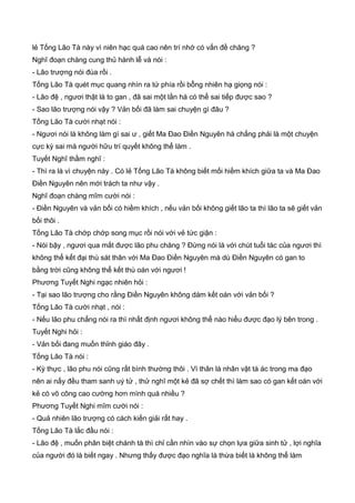 lẻ Tống Lão Tà này vì niên hạc quá cao nên trí nhớ có vấn đề chăng ?
Nghĩ đoạn chàng cung thủ hành lễ và nói :
- Lão trượng nói đùa rồi .
Tống Lão Tà quét mục quang nhìn ra tứ phía rồi bỗng nhiên hạ giọng nói :
- Lão đệ , ngươi thật là to gan , đã sai một lần há có thể sai tiếp được sao ?
- Sao lão trượng nói vậy ? Vản bối đã làm sai chuyện gì đâu ?
Tống Lão Tà cười nhạt nói :
- Ngươi nói là không làm gì sai ư , giết Ma Đao Điền Nguyên há chẳng phải là một chuyện
cực kỳ sai mà người hữu trí quyết không thể làm .
Tuyết Nghĩ thầm nghĩ :
- Thì ra là vì chuyện này . Có lẻ Tống Lão Tà không biết mối hiềm khích giữa ta và Ma Đao
Điền Nguyên nên mới trách ta như vậy .
Nghĩ đoạn chàng mĩm cười nói :
- Điền Nguyên và vản bối có hiềm khích , nếu vản bối không giết lão ta thì lão ta sẽ giết vản
bối thôi .
Tống Lão Tà chớp chớp song mục rồi nói với vẻ tức giận :
- Nói bậy , ngươi qua mắt được lão phu chăng ? Đừng nói là với chút tuổi tác của ngươi thì
không thể kết đại thù sát thân với Ma Đao Điền Nguyên mà dù Điền Nguyên có gan to
bằng trời cũng không thể kết thù oán với ngươi !
Phương Tuyết Nghi ngạc nhiên hỏi :
- Tại sao lão trượng cho rằng Điền Nguyên không dám kết oán với vản bối ?
Tống Lão Tà cười nhạt , nói :
- Nếu lão phu chẳng nói ra thì nhất định ngươi không thể nào hiểu được đạo lý bên trong .
Tuyết Nghi hỏi :
- Vản bối đang muốn thỉnh giáo đây .
Tống Lão Tà nói :
- Kỳ thực , lão phu nói cũng rất bình thường thôi . Vì thân là nhân vật tà ác trong ma đạo
nên ai nấy đều tham sanh uý tử , thử nghĩ một kẻ đã sợ chết thì làm sao có gan kết oán với
kẻ có võ công cao cường hơn mình quá nhiều ?
Phương Tuyết Nghi mĩm cười nói :
- Quả nhiên lão trượng có cách kiến giải rất hay .
Tống Lão Tà lắc đầu nói :
- Lão đệ , muốn phân biệt chánh tà thì chỉ cần nhìn vào sự chọn lựa giữa sinh tử , lợi nghĩa
của người đó là biết ngay . Nhưng thấy được đạo nghĩa là thừa biết là không thể làm
 