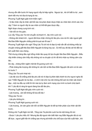 nhưng vẫn dấn bước thì hạng người nầy là hiệp nghĩa . Ngược lại , kẻ chỉ biết tư lợi , xem
danh tiết như trò đùa là hạng tà ma .
Phương Tuyết Nghi giật mình thầm nghĩ :
- Vị lão nhân nầy là nhân vật thế nào mà phán đoán được thiện ác nhân tâm chính xác như
vậy ? Xem ra người nầy là cao nhân có thể kết giao được đây .
Nghĩ đoạn chang cung kính nói :
- Vản bối xin thọ giáo .
Lúc nầy Tống Lão Tà mới chuyễn nộ thanh hỉ , lão mĩm cười nói :
- Không cần khách khí , ngươi đã thừa nhận những lời lão phu vừa nói thì việc ngươi giết
Ma Đao Điền Nguyên chẳng phải là quá sai rồi sao ?
Phương Tuyết Nghi vốn nghĩ Tống Lão Tà chỉ nói rõ đạo lý một vấn đề vả không nhắc lại
chuyện chàng giết Ma Đao Điền Nguyên là đúng hay sai . Có thể sau đó lão sẽ hỏi đến lai
lịch xuất thân của chàng .
Thế nhưng chàng đâu ngờ bỗng nhiên lão quay trở lại chuyện Ma Đao Điền Nguyên . Điều
nầy khiến chàng cảm thấy nếu không nói ra chuyện cũ thì rất khó nhận sự thông cảm của
lão .
Do vậy , chàng trầm ngâm một lát rồi gượng cười nói :
- Phải chăng lão trượng vẫn không tin vản bối và Ma Đao Điền Nguyên đã sớm có ân oán
từ trước ?
Tống Lão Tà cười nhạt nói :
- Lão đệ vừa rồi chẳng phải lão phu dã nói rõ đạo lý phân biệt chánh tà cho ngươi nghe đó
sao ? Điền Nguyên là ma đao , vì dính một chữ ma nên không thể xem là nhân vật chánh
đạo , một ma đầu sợ chết thì khi nào lại tự đem sinh mạng của mình ra tranh chút danh
khí ? Lão đệ rõ ràng là ngươi đang lừa dối lão phu .
Phương Tuyết Nghi bất giác mĩm cười nói :
- Lão trượng , vản bối không hề lừa dối lão !
Tống Lão Tà nói :
- Lão phu không tin .
Phương Tuyết Nghi gượng cười nói :
- Lão trượng , ân oán giữa vản bối và Điền Nguyên là kết tại thân phận của nhân vật đời
trước .
Không chờ Tuyết Nghi nói hết , Tống Lão Tà phá lên cười ha hả một tràng rồi nói :
- Được ! Lão phu hiểu rồi ! Nhưng lão đệ ngươi nên biết hiện nay Điền Nguyên đã có núi
để dựa , ngươi giết hắn thì chẳng sao nhưng sẽ khiến cho chỗ dựa của hắn xuất hiện , khi
 
