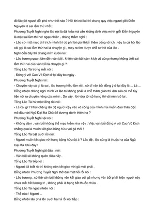 đó lão đệ ngươi đối phó như thế nào ? Nói tới nói lui thì chung quy việc ngươi giết Điền
Nguyên là sai lầm thứ nhất .
Phương Tuyết Nghi nghe lão nói là đã hiểu mà vẫn khẳng định việc mình giết Điền Nguyên
là một sai lầm thì hơi ngạc nhiên , chàng thầm nghĩ :
- Lão cứ một mực chỉ trích mình thì dù phí lời giải thích thêm cũng vô ích , vậy ta cứ hỏi lão
cái gọi là sai lầm thứ hai là chuyện gì , may ra tìm được chỗ sơ hở của lão .
Nghĩ đến đây thì chàng mĩm cười nói :
- Lão trượng quan tâm đến vản bối , khiến vản bối cảm kích vô cùng nhưng không biết sai
lầm thứ hai của vản bối là chuyện gì ?
Tống Lão Tà trừng mắt nói :
- Đồng ý với Cao Vô Địch ở lại đây ba ngày .
Phương Tuyết Nghi nói :
- Chuyện này có gì là sai , lão trượng hiểu lầm rồi , sở dĩ vản bối đồng ý ở lại đây là ... Là ...
Bỗng nhiên chàng nghĩ mình và lão ta không phải là chỗ thâm giao thì làm sao có thể tùy
tiện nói ra chuyện riêng của mình . Do vậy , lời vừa tới cổ họng thì vội nén trở lại .
Tống Lão Tà hừ một tiếng rồi nói :
- Là cái gì ? Phải chăng lão đệ ngươi cậy vào võ công của mình mà muốn đơn thân độc
mã đấu với Ngũ Đại Ma Chủ để dương danh thiên hạ ?
Phương Tuyết Nghi vội nói :
- Không dám , vản bối không thể mạo hiểm như vậy . Việc vản bối đồng ý với Cao Vô Địch
chẳng qua là muốn kết giao bằng hữu với gã thôi !
Tống Lão Tà bật cười rồi nói :
- Ngươi muốn kết giao với hạng bằng hữu đó à ? Lão đệ , lão cũng là thuộc hạ của Ngũ
Đại Ma Chủ đây !
Phương Tuyết Nghi gật đầu , nói :
- Vản bối sẽ không quên điều nầy .
Tống Lão Tà tiếp lời :
- Ngươi đã biết rõ thì không nên kết giao với gã mới phải .
Bỗng nhiên Phương Tuyết Nghi thở dài một hồi rồi nói :
- Lão trượng , có thể vản bối không nên kết giao với gã nhưng vản bối phát hiện người này
chưa mất hết lương tri , không phải là hạng hết thuốc chữa .
Tống Lão Tà ngạc nhiên nói :
- Thế nào ! Ngươi ...
Bỗng nhiên lão phá lên cười ha hả rồi nói tiếp :
 