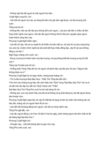 - Không ngờ lão đệ ngươi là một người hữu tâm .
Tuyết Nghi cung thủ, nói :
- Vản bối trẻ người non dạ, sợ rằng khó làm cho gã cảm ngộ được, xin lão trượng chớ
cười .
Tống Lão tà nói :
- Không thể, một vạn lần lão phu không thể cười ngươi . Lão phu đã hiểu ít nhiều về tấm
lòng nhân nghĩa của ngươi, nếu lão đệ ngươi không chê thì lão phu nguyện giúp ngươi
hoàn thành công đức này .
Phương Tuyệt Nghĩ thầm nghĩ :
- Lão đã nói vậy, nếu ta cự tuyệt thì sẽ khiến cho lão mất vui, dù sao thì sư phụ cũng từng
nói, phù trợ võ lâm chinh nghĩa là cần phải kết hợp nhiều đồng đạo, vậy thì tại sao không
đồng ý với lão ?
Nghĩ đoạn chàng mĩm cười, nói :
- Đa tạ ý tương trợ thành toàn của lão trượng, nhưng không biết lão trượng xưng hô thế
nào ?
Tống Lão Tà bật cười rồi nói :
- Chẳng phải Trang Tiếp đã nói với ngươi về danh hiệu của lão phu rồi sao ? Ngươi vẫn
không đoán ra à ?
Phương Tuyết Nghi tỏ vẻ ngạc nhiên, chàng buột miệng nói :
- Thì ra lão trượng là Đại Mạc Quỷ - Thần Thủ Tống lão tiền bối !
Tính tình của chàng trung hậu nên cảm thấy chữ "Quỷ" trong "Đại Mạc Quỷ Thủ" nói ra có
vẻ bất nhã nên lập tức đỗi chủ "Quỷ" thành chữ "Thần"
Đại Mạc Quỷ Thủ Tống Phù cười ha hả một tràng rồi nói :
- Không sao, xưa nay danh hiệu của lão tà ta không có gì phải kiêng kỵ, lão đệ ngươi đừng
băn khoăn nữa .
Phương Tuyệt Nghi nghe lão nói vậy thì biết lão là hạng võ lâm kỳ nhân nên không câu nệ
tiêu tiết, chàng vội cúi người hành lễ và nói :
- Lão tiền bối khoáng đảng hơn người, vản bối xin tòng mệnh vậy .
Tống Phù gật đầu, nói :
- Lão đệ, ngươi đồng ý với Cao Vô Địch ở lại ba ngày, phải chăng ngươi đã nắm chắc là tất
sẽ thắng Ngũ Đại Ma Chủ ?
Phương Tuyết Nghi nói :
- Chuyện này... Vản bối không dám to gan như vậy .
Tống Phù mĩm cười, nói :
 