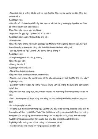 - Ngươi đã biết là không dễ đối phó với Ngũ Đại Ma Chủ, vậy tại sao lại tùy tiện đồng ý ở
lại như thế ?
Tuyết Nghi nói :
- Lão tiền bối có chỗ chưa biết đấy thôi, thực ra vản bối đang muốn gặp Ngũ Đại Ma Chủ,
có cơ hội này thì làm sao bõ qua ?
Tống Phù ngẫn người giây lát rồi nói :
- Ngươi muốn gặp Ngũ Đại Ma Chủ ? Tại sao ?
Tuyết Nghi trầm ngâm hồi lâu rồi ấp úng nói :
- Chuyện này...
Tống Phù nghe chàng nói muốn gặp Ngũ Đại Ma Chủ thì trong lòng đã sinh nghi, bây giờ
thấy chàng ấp a ấp úng thì càng cảm thấy bất ổn nên lão buột miệng hỏi :
- Lão đệ, ngươi và Ngũ Đại Ma Chủ có thù oán gì chăng ?
Tuyết Nghi nói :
- Cũng không gọi là thù oán gì, nhưng...
Tống Phù truy vấn :
- Nhưng thế nào ?
Tuyết Nghi mĩm cười, nói :
- Thế không thể đứng chung .
Tống Phù hoàn toàn ngạc nhiên, lão hỏi tiếp :
- Ngươi ...mới chừng nầy tuổi làm sao có thù sâu oán nặng với Ngũ Đại Ma Chủ như vậy ?
Tuyết Nghi nói :
- Bản thân vản bối và bọn họ vô thù vô oán, nhưng vản bối không thể dung cho bọn họ làm
hại võ lâm.
Tống Phù tròn xoe song mục, lão phá lên cười ha hả một tràng rồi đưa ngón tay cái lên và
nói :
- Tốt ! Lão đệ ngươi có được hùng tâm tráng chí như thế thật khiến lão phu kính phục cả
đời !
Lão hơi ngưng lại rồi tiếp :
- Võ công của mỗi nhân vật trong Ngũ Đại Ma Chủ đều có sở trường, theo lão khiếu biết thì
đương kim võ lâm, ngoài Kiếm Thần Trần đại hiệp ra không còn ai có thể thắng bọn chúng.
Hùng tâm của lão đệ ngươi cố nhiên là đáng kính nhưng nếu chỉ dựa vào một bầu nhiệt
huyết thì chỉ là cái dũng nhất thời của kẻ thất phu, bậc trí giả không thể làm vậy.
Tuyết Nghi vẫn không chịu nói rõ, chàng chỉ mĩm cười rồi nói :
- Vản bối xin ghi nhớ những lời vàng ngọc của lão tiền bối.
 