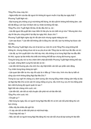 Tống Phù chau mày hỏi :
- Nghe khẫu khí của lão đệ ngươi thì không lẻ ngươi muốn ở lại đây ba ngày thật ?
Phương Tuyết Nghi nói :
- Đại trượng phu không có gì mà không thể đứng, lời đã xuất thì không thể không làm, vản
bối đã đồng ý với Cao Vô Địch nên tự nhiên là không hối hận.
Tống Phu nhìn Tuyết Nghi hồi lâu rồi lắc đầu thở ra, nói :
- Lão đệ ngươi đã quyết tâm mạo hiểm thì lão phu ta còn biết nói gì nữa ? Nhưng làm như
vậy thì lão phu cũng phải ở lại đây ba ngày thôi, được chứ ?
Phương Tuyết Nghi nghe vậy thì rất cảm kích nhưng ngoài miệng lại nói :
- Làm sao được ? Lão tiền bối không cần lo lắng cho vản bối, bọn họ không hại được vản
bối đâu.
Nếu Phương Tuyết Nghi chịu nói rõ lai lịch sư môn thì có lẻ Tống Phù cũng không thể
không tin, nhưng chàng chưa nói ra sư phụ là ai nên Tống Lão ta một mực lắc đầu và nói :
- Lão đệ, sự tình quyết định như thế này nhé, nếu không có ai trong Ngũ Đại ma đầu đến
thì thôi, ngược lại lão khiếu thà chết chứ không thể để bọn chúng đả thương ngươi.
Từng lời từng câu nói ra như chém đinh chặt sắt khiến Phương Tuyết Nghi không thể nào
cự tuyệt, chàng đành cung thủ bái dài và nói :
- Lão tiền bối thương yêu che chở như vậy thật khiến vản bối vạn phần cảm động.
Tuy nhiên trong lòng chàng lại nghĩ :
- Lão quan tâm đến ta như vậy rốt cuộc là vì điều gì ? Hơn nữa, hình như lão tự biết võ
công của mình không bằng Ngũ Đại Ma Chủ ?
Trong lúc suy nghĩ thì chàng có ý định tương vấn nhưng bỗng nhiên chàng cảm thấy dù lão
và Ngũ Đại Ma Chủ có ân oán thì cũng chẳng có gì lạ, nếu mình truy cứu thì há chẳng phải
làm mất đi phong độ người quân tử sao ?
Nghĩ thế nên chàng mĩm cười, nói :
- Lão tiền bối, vản bối có một chuyện cần phải nói với lão tiền bối.
Tống Phu mĩm cười, hỏi :
- Chuyện gì ?
- Nội trong ba ngày nếu có người trong Ngũ Ma đến thì có khi vản bối phải động thủ với
bọn chúng.
- Điều nầy lão khiếu đã nghĩ tới.
- Vì vậy vản bối và tiền bối phải có một thoả hiệp .
- Thoả hiệp thế nào ?
- Nếu vản bối và người trong Ngũ Ma động thủ mà vản bối chưa lộ bại tướng thì lão tiến
 