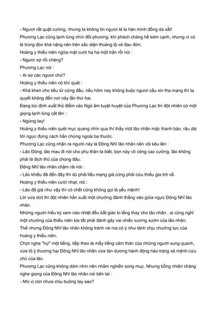 - Ngươi rất quật cường, nhưng ta không tin ngươi là la hán mình đồng da sắt!
Phương Lạc cũng lạnh lùng nhìn đối phương, khí phách chàng hề kém cạnh, nhưng vì có
lẻ trúng đòn khá nặng nên trên sắc diện thoáng lộ vẻ đau đớn.
Hoàng y thiếu niên ngữa mặt cười ha ha một trận rồi nói :
- Ngươi sợ rồi chăng?
Phương Lạc nói :
- Ai sợ các ngươi chứ?
Hoàng y thiếu niên nộ khí quát :
- Khá khen cho tiểu tử cứng đầu, nếu hôm nay không buộc ngươi cầu xin tha mạng thì ta
quyết không đến nơi này lần thứ hai.
Đang lúc định xuất thủ điểm vào Ngũ âm tuyệt huyệt của Phương Lạc thì đột nhiên có một
giọng lạnh lùng cất lên :
- Ngừng tay!
Hoàng y thiếu niên quét mục quang nhìn qua thì thấy một lão nhân mặc thanh bào, râu dài
tới ngực đứng cách hắn chừng ngoài ba thước.
Phương Lạc cũng nhận ra người này là Đông Nhĩ lão nhân nên vội kêu lên :
- Lão Đông, lão mau đi nói cho phụ thân ta biết, bọn này võ công cao cường, lão không
phải là địch thủ của chúng đâu.
Đông Nhĩ lão nhân chậm rải nói :
- Lão khiếu đã đến đây thì dù phải liều mạng già cũng phải cứu thiếu gia trở về.
Hoàng y thiếu niên cười nhạt, nói :
- Lão đã già như vậy thì có chết cũng không gọi là yểu mệnh!
Lời vừa dứt thì đột nhiên hắn xuất một chưởng đánh thẳng vào giữa ngực Đông Nhĩ lão
nhân.
Những người hiếu kỳ xem náo nhiệt đều bất giác lo lắng thay cho lão nhân , ai cũng nghỉ
một chưởng của thiếu niên kia tất phải đánh gảy vai chiếc xương sườn của lão nhân.
Thế nhưng Đông Nhĩ lão nhân không tránh né mà có ý như lảnh chịu chưởng lực của
hoàng y thiếu niên.
Chợt nghe "hự" một tiếng, tiếp theo là mấy tiếng cảm thán của những người xung quanh,
vừa tỏ ý thương hại Đông Nhĩ lão nhân vừa tán dương hành động hào tráng xả mệnh cứu
chủ của lão.
Phương Lạc cũng không dám nhìn nên nhắm nghiền song mục. Nhưng bỗng nhiên chàng
nghe giọng của Đông Nhĩ lão nhân nói bên tai :
- Nhị vị còn chưa chịu buông tay sao?
 