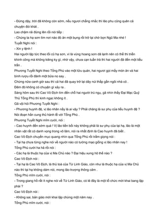 - Đứng dậy, trời đã không còn sớm, nếu ngươi chẳng nhắc thì lão phu cũng quên cả
chuyện đói khát .
Lao chậm rải đứng lên rồi nói tiếp :
- Chúng ta hạ sơn tìm nơi nào đó ăn một bụng rồi trở lại chờ bọn Ngũ Ma nhé !
Tuyết Nghi nói :
- Xin y lệnh !
Hai người lập tức theo lối cũ hạ sơn, vì là vùng hoang sơn dã lạnh nên có thể thi triển
khinh công mà không kiêng kỵ gì, nhờ vậy, chưa cạn tuần trà thì hai người đã đến một tiểu
trấn .
Phương Tuyết Nghi theo Tống Phù vào một tửu quán, hai ngươi gọi mấy món ăn và hai
bình rượu rồi đánh một bửa no say .
Chừng nữa canh giờ sau thì cả hai đã quay trở lại dãy núi thấp gần ngôi nhà cỏ .
Đêm đó không có chuyện gì xảy ra .
Sáng hôm sau thì Cao Vô Địch tìm đến chỗ hai người trú ngụ, gã nhìn thấy Đại Mạc Quỷ
Thủ Tống Phù thì kinh ngạc không ít .
Gã vội hỏi Phương Tuyết Nghi :
- Phương huynh đệ, vị lão nhân nầy là ai vậy ? Phải chăng là sư phụ của tiểu huynh đệ ?
Nói đoạn hắn cung thủ hành lễ với Tống Phù .
Phương Tuyết Nghi mĩm cười, nói :
- Cao huynh đến sớm quá ! Vị lão tiền bối này không phải là sư phụ của tại hạ, lão là một
nhân vật rất có danh vọng trong võ lâm, nói ra nhất định là Cao huynh đã biết .
Cao Vô Địch chuyển mục quang nhìn qua Tống Phù rồi trầm giọng nói :
- Tại hạ chưa từng nghe nói về người nào có tướng mạo giống vị lão nhân nay !
Tống Phù cười ha hả rồi nói :
- Các hạ là thuộc hạ của vị Ma Chủ nào ? Đại hiệu xưng hô thế nào ?
Cao Vô Địch nói :
- Tại hạ là Cao Vô Địch, là thủ toà của Tứ Linh Giáo, còn như là thuộc hạ của vị Ma Chủ
nào thì tại hạ không dám nói, mong lão trượng thông cảm .
Tống Phù mĩm cười, nói :
- Trong giang hồ rất ít nghe nói về Tứ Linh Giáo, có lẻ đây là một tổ chức mới khai bang lập
phái ?
Cao Vô Địch nói :
- Không sai, bản giáo mới khai lập chừng một năm nay .
Tống Phù mĩm cười, nói :
 
