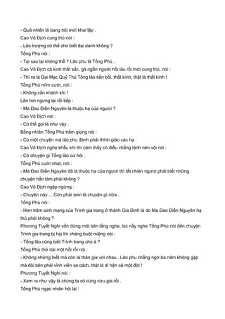 - Quả nhiên là bang hội mới khai lập .
Cao Vô Địch cung thủ nói :
- Lão trượng có thể cho biết đại danh không ?
Tống Phù nói :
- Tại sao lại không thể ? Lão phu là Tống Phù .
Cao Vô Địch cả kinh thất sắc, gã ngẫn người hồi lâu rồi mới cung thủ, nói :
- Thì ra là Đại Mạc Quỷ Thủ Tống lão tiền bối, thất kính, thật là thất kính !
Tống Phù mĩm cười, nói :
- Không cần khách khí !
Lão hơi ngưng lại rồi tiếp :
- Ma Đao Điền Nguyên là thuộc hạ của ngươi ?
Cao Vô Địch nói :
- Có thể gọi là như vậy .
Bỗng nhiên Tống Phù trầm giọng nói :
- Có một chuyện mà lão phu đành phải thỉnh giáo các hạ .
Cao Vô Địch nghe khẫu khí thì cảm thấy có điều chẳng lành nên vội nói :
- Có chuyện gì Tống lão cứ hỏi .
Tống Phù cười nhạt, nói :
- Ma Đao Điền Nguyên đã là thuộc hạ của ngươi thì tất nhiên ngươi phải biết những
chuyện hắn làm phải không ?
Cao Vô Địch ngập ngừng :
- Chuyện này ... Còn phải xem là chuyện gì nữa .
Tống Phù nói :
- Hơn trăm sinh mạng của Trình gia trang ở thành Gia Định là do Ma Đao Điền Nguyên hạ
thủ phải không ?
Phương Tuyết Nghi vốn đứng một bên lắng nghe, lúc nầy nghe Tống Phù nói đến chuyện
Trình gia trang bị hại thì chàng buột miệng nói :
- Tống lão cũng biết Trình trang chủ à ?
Tống Phù thở dài một hồi rồi nói :
- Không những biết mà còn là thân gia với nhau . Lão phu chẳng ngờ ba năm không gặp
mà đôi bên phải vỉnh viển xa cách, thật là di hận cả một đời !
Phương Tuyết Nghi nói :
- Xem ra như vậy là chúng ta cò cùng cừu gia rồi .
Tống Phù ngạc nhiên hỏi lại :
 