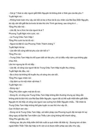 - Cái gì ? Hoá ra việc ngươi giết Điền Nguyên là không phải vì thân gia của lão phu ?
Tuyết Nghi nói :
- Không hoàn toàn như vậy vản bối có ba vị thúc bá là cừu nhân của Ma Đao Điền Nguyên,
do vậy vản bối giết lão ta trước là báo thù cho Trình gia trang, sau cũng là vì ...
Tống Phù liền hỏi :
- Lão đệ, ba vị thúc bá của ngươi là ai ?
Phương Tuyết Nghi mĩm cười, nói :
- Là Trung Châu Tam Hiệp !
Tống Phù cười ha hả rồi nói :
- Ngươi là điệt tử của Phương Thiên Thành chăng ?
Tuyết Nghi hỏi lại :
- Lão tiền bối cũng biết bá phụ của vản bối à ?
Tống Phù nói :
- Trung Châu Tam Hiệp là chỗ quen biết với lão phu, chỉ có điều mấy năm qua không gặp
nhau thôi .
Lão hơi ngưng lại rồi nói tiếp :
- Lão đệ, võ công của ngươi đã do Trung Châu Tam Hiệp truyền thụ chăng .
Tuyết Nghi lắc đầu, nói :
- Ba vị thúc bá không hề truyền thụ võ công cho vản bối .
Tống Phù ngạc nhiên nói :
- Vậy lệnh sư là một nhân vật khác ?
Tuyết Nghi nói :
- Đúng vậy !
Tống Phù trầm ngâm một lát rồi nói :
- Đúng rồi, võ công của Trung Châu Tam Hiệp không tầm thường nhưng sợ rằng vẫn
không phải là địch thủ của Ma Đao Điền Nguyên, ngươi đã có thể xuất nhất kiếm giết Điền
Nguyên thì đũ thấy võ công của ngươi cao cường hơn Điền Nguyên nhiều . Tất nhiên là
Trung Châu Tam Hiệp không thể giáo luyện ra cao thủ như vậy rồi .
Cao Vô Địch xen vào :
- Đừng nói là Trung Châu Tam Hiệp, với kiếm pháp của Phương huynh đệ mà luận thì sợ
rằng ngay cả Đạt Ma Tam Kiếm của Thiếu Lâm cũng không thể nhanh bằng .
Tống Phù gật dầu, nói :
- Không sai, lão phu thấy kiếm thế hắn xuất ra quả nhiên rất thần kỳ . Đương kim võ lâm
ngoài Kiếm Thần Trần đại hiệp ra thì còn ai có được kiếm pháp cao siêu như vậy .
 