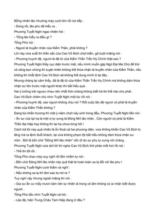 Bỗng nhiên lão nhướng mày cười lớn rồi nói tiếp :
- Đúng rồi, lão phu đã hiểu ra .
Phương Tuyết Nghi ngạc nhiên hỏi :
- Tống lão hiểu ra điều gì ?
Tống Phù nói :
- Ngươi là truyền nhân của Kiếm Thần, phải không ?
Lời này vừa xuất thì thần sắc của Cao Vô Địch chợt biến, gã buột miệng nói :
- Phương huynh đệ, ngươi là đệ tử của Kiếm Thần Trần Hy Chính thật sao ?
Phương Tuyết Nghi thấy cục diện trước mặt, nếu mình muốn gặp Ngũ Đại Ma Chủ để thử
võ công bọn chúng thì tuyệt nhiên không thể thừa nhận là truyền nhân của Kiếm Thần, nếu
không thì nhất định Cao Vô Địch sẽ không thể dung mình ở lại đây .
Nhưng chàng lại cảm thấy, đã là đệ tử của Kiếm Thần Trần Hy Chính mà không dám thừa
nhận sư tôn trước mặt người khác thì bất hiếu quá .
Hai ý tưởng trái ngược nhau nên nhất thời chàng không biết trả lời thế nào cho phải .
Cao Vô Địch chăm chú nhìn Tuyết Nghi một lúc rồi nói :
- Phương huynh đệ, sao ngươi không chịu nói ? Rốt cuộc lão đệ ngươi có phải là truyền
nhân của Kiếm Thần không ?
Đang lúc khẩn trương thì một ý niệm chợt nảy sinh trong đầu, Phương Tuyết Nghi liền nói :
- Ân sư của tại hạ là một vị tự xưng là Đông Nhĩ lão nhân . Còn người có phải là Kiếm
Thần đại hiệp hay không thì tại hạ chưa từng hỏi !
Cách trả lời này quả nhiên là ổn thoả cả hai phương diện, vừa không khiến Cao Vô Địch lo
lắng mà ra lệnh đuổi khách, lại vừa không phạm tội bất hiếu không dám thừa nhận sư
môn . Bởi lẻ bốn chữ "Đông Nhĩ lão nhân" vốn dĩ do sư phụ tự xưng với chàng .
Phương Tuyết Nghi vừa dứt lời thì nghe Cao Vô Địch thở phào mồt hơi rồi nói :
- Thế thì tốt rồi .
Tống Phù chau mày suy nghĩ rồi lẩm nhẩm tự nói :
- Bốn chữ Đông Nhĩ lão nhân này quả thật là hoàn toàn xa lạ đối với lão phu !
Phương Tuyết Nghi cười thầm và nghĩ :
- Nếu không xa lạ thì làm sao ta nói ra ?
Tuy nghĩ vậy nhưng ngoài miệng thì nói :
- Gia sư ẩn cư mấy mươi năm nên tự nhiên là trong võ lâm không có ai nhận biết được
người .
Tống Phù liếc nhìn Tuyết Nghi và hỏi :
- Lão đệ, hiện Trung Châu Tam Hiệp đang ở đâu ?
 