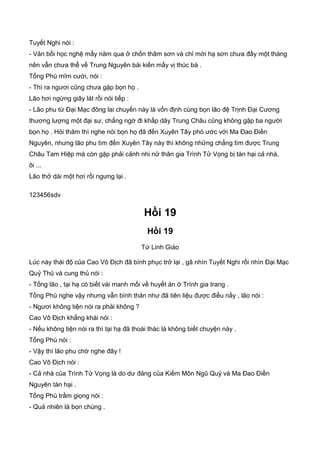 Tuyết Nghi nói :
- Vản bối học nghệ mấy năm qua ở chốn thâm sơn và chỉ mới hạ sơn chưa đầy một tháng
nên vẫn chưa thể về Trung Nguyên bái kiến mấy vị thúc bá .
Tống Phù mĩm cười, nói :
- Thì ra ngươi cũng chưa gặp bọn họ .
Lão hơi ngừng giây lát rồi nói tiếp :
- Lão phu từ Đại Mạc đông lai chuyến này là vốn định cùng bọn lão đệ Trịnh Đại Cương
thương lượng một đại sư, chẳng ngờ đi khắp dãy Trung Châu cũng không gặp ba người
bọn họ . Hỏi thăm thì nghe nói bọn họ đã đến Xuyên Tây phó ước với Ma Đao Điền
Nguyên, nhưng lão phu tìm đến Xuyên Tây này thì không những chẳng tìm được Trung
Châu Tam Hiệp mà còn gặp phải cảnh nhi nữ thân gia Trình Tử Vọng bị tàn hại cả nhà,
ôi ...
Lão thở dài một hơi rồi ngưng lại .
123456sdv
Hồi 19
Hồi 19
Tứ Linh Giáo
Lúc này thái độ của Cao Vô Địch đã bình phục trở lại , gã nhìn Tuyết Nghi rồi nhìn Đại Mạc
Quỷ Thủ và cung thủ nói :
- Tống lão , tại hạ có biết vài manh mối về huyết án ở Trình gia trang .
Tống Phù nghe vậy nhưng vẫn bình thản như đã tiên liệu được điều nầy , lão nói :
- Ngươi không tiện nói ra phải không ?
Cao Vô Địch khẳng khái nói :
- Nếu không tiện nói ra thì tại hạ đã thoái thác là không biết chuyện này .
Tống Phù nói :
- Vậy thì lão phu chờ nghe đây !
Cao Vô Địch nói :
- Cả nhà của Trình Tử Vọng là do dư đảng của Kiếm Môn Ngũ Quỷ và Ma Đao Điền
Nguyên tàn hại .
Tống Phù trầm giọng nói :
- Quả nhiên là bọn chúng .
 