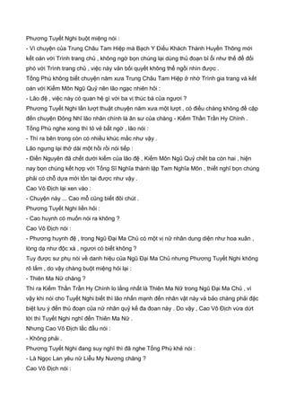Phương Tuyết Nghi buột miệng nói :
- Vì chuyện của Trung Châu Tam Hiệp mà Bạch Y Điếu Khách Thành Huyền Thông mới
kết oán với Trình trang chủ , không ngờ bọn chúng lại dùng thủ đoạn bỉ ổi như thế để đối
phó với Trình trang chủ , việc này vản bối quyết không thể ngồi nhìn được .
Tống Phù không biết chuyện năm xưa Trung Châu Tam Hiệp ở nhờ Trình gia trang và kết
oán với Kiếm Môn Ngũ Quỷ nên lão ngạc nhiên hỏi :
- Lão đệ , việc này có quan hệ gì với ba vị thúc bá của ngươi ?
Phương Tuyết Nghi lần lượt thuật chuyện năm xưa một lượt , có điều chàng không đề cập
đến chuyện Đông Nhĩ lão nhân chính là ân sư của chàng - Kiếm Thần Trần Hy Chính .
Tống Phù nghe xong thì tỏ vẻ bất ngờ , lão nói :
- Thì ra bên trong còn có nhiều khúc mắc như vậy .
Lão ngưng lại thở dài một hồi rồi nói tiếp :
- Điền Nguyên đã chết dưới kiếm của lão đệ , Kiếm Môn Ngũ Quỷ chết ba còn hai , hiện
nay bọn chúng kết hợp với Tống Sĩ Nghĩa thành lập Tam Nghĩa Môn , thiết nghĩ bọn chúng
phải có chỗ dựa mới tồn tại được như vậy .
Cao Vô Địch lại xen vào :
- Chuyện này ... Cao mỗ cũng biết đôi chút .
Phương Tuyết Nghi liền hỏi :
- Cao huynh có muốn nói ra không ?
Cao Vô Địch nói :
- Phương huynh đệ , trong Ngũ Đại Ma Chủ có một vị nữ nhân dung diện như hoa xuân ,
lòng dạ như độc xà , ngươi có biết không ?
Tuy được sư phụ nói về danh hiệu của Ngũ Đại Ma Chủ nhưng Phương Tuyết Nghi không
rõ lắm , do vậy chàng buột miệng hỏi lại :
- Thiên Ma Nữ chăng ?
Thì ra Kiếm Thần Trần Hy Chính lo lắng nhất là Thiên Ma Nữ trong Ngũ Đại Ma Chủ , vì
vậy khi nói cho Tuyết Nghi biết thì lão nhấn mạnh đến nhân vật này và bảo chàng phải đặc
biệt lưu ý đến thủ đoạn của nữ nhân quỷ kế đa đoan này . Do vậy , Cao Vô Địch vừa dứt
lời thì Tuyết Nghi nghĩ đến Thiên Ma Nữ .
Nhưng Cao Vô Địch lắc đầu nói :
- Không phải .
Phương Tuyết Nghi đang suy nghĩ thì đã nghe Tống Phù khẻ nói :
- Là Ngọc Lan yêu nữ Liễu My Nương chăng ?
Cao Vô Địch nói :
 