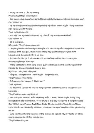 - Không sai chính là Liễu My Nương .
Phương Tuyết Nghi chau mày hỏi :
- Cao huynh , phải chăng Tam Nghĩa Môn được Liễu My Nương ngầm đỡ lưng phía sau ?
Cao Vô Địch nói :
- Tại hạ không dám khẳng định nhưng theo tại hạ biết thì Thành Huyền Thông đã bái làm
môn hạ của Liễu My Nương .
Tuyết Nghi gật đầu nói :
- Như vậy Tam Nghĩa Môn là do một tay của Liễu My Nương điều khiển rồi .
Cao Vô Địch nói :
- Có lẻ không sai .
Bỗng nhiên Tống Phù cao giọng nói :
- Lão phu gởi thân vào Tam Nghĩa Môn gần nữa năm nhưng vẫn không điều tra được cừu
nhân của Trình thân gia , Thành Huyền Thông này quả nhiên là cực kỳ tinh minh .
Lão ngữa mặt thở dài một hồi rồi nói tiếp :
- Anh linh của thân gia ở trên cao xin phù trợ cho Tống mỗ báo thù cho các ngươi .
Phương Tuyết Nghĩ thầm nghĩ :
- Không biết lão ta và Trình trang chủ có quan hệ thân gia như thế nào nhưng xem thần
thái của lão thì quả nhiên là rất thương tâm .
Nghĩ đoạn chàng buột miệng nói :
- Tống lão , chúng ta đi tìm Thành Huyền Thông trước nhé .
Tống Phù ngạc nhiên hỏi lại :
- Thế còn ước hẹn ba ngày ở đây thì sao ?
Tuyết Nghi nói :
- Từ đây đi Gia Định có thể khứ hồi trong ngày nên có lẻ không làm lỡ chuyện của Cao
huynh đâu .
Tống Phù trầm ngâm một lát rồi nói :
- Việc phải phân tiên hậu , khẫn hay không khẫn . Lão đệ , Thành Huyền Thông cũng
không bị bệnh cấp tính mà chết , vì vậy chúng ta ở lại đây vài ngày rồi đi cũng không sao .
Cao Vô Địch nghe Phương Tuyết Nghi đề cập đến chuyến đi tìm Thành Huyền Thông
trước thì thần sắc biểu lộ đầy vẻ bất an , nhưng sau khi nghe Tống Phù nói thì gã vui mừng
reo lên :
- Đúng vậy ! Sao Phương huynh đệ không chờ sau ba ngày rồi hãy đi ? Tại hạ tuy bất tài
nhưng cũng nguyện hộ tống một chuyến .
Tống Phù lạnh lùng nói :
 