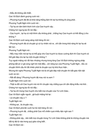 - Điều đó không cần thiết .
Cao Vô Địch đành gượng cười nói :
- Phương huynh đệ đã có khả năng thắng địch thì tại hạ không đi cũng phải .
Phương Tuyết Nghi mĩm cười nói :
- Tại hạ xin tâm lảnh thịnh tình của Cao huynh vậy .
Chàng hơi ngưng lại rồi nói tiếp :
- Cao huynh , tại hạ có một thỉnh cầu không phải , chẳng hay Cao huynh có thể đồng ý cho
không ?
Cao Vô Địch cười sang sảng một tràng rồi nói :
- Phương huynh đệ có chuyện gì cứ tự nhiên nói ra , chỉ cần trong khả năng thì tại hạ sẽ
tận lực .
Phương Tuyết Nghi nói :
- Nếu may mắn mà tại hạ có thể giúp cho Cao huynh lui được cường địch thì Cao huynh có
thể giải đáp cho tại hạ một chuyện không ?
Tuy ngoài miệng nói rất hào nhoáng nhưng trong lòng Cao Vô Địch không ngừng phập
phòng bất an vì gã cũng nghĩ tới một điều , với năng lực của Phương Tuyết Nghi , nếu có
chuyện thỉnh cầu thì tất nhiên phải là chuyện cực kỳ khó thực hiện .
Nhưng khi nghe Phương Tuyết Nghi nói là chỉ giải đáp một chuyện thì bất giác hắn bật
cười và nói :
- Rất dễ dàng ! Phương huynh đệ mau nói ra xem ?
Tuyết Nghi mĩm cười nói :
- Thật ra đối với Cao huynh mà nói thì chuyện này chẳng qua chỉ cần động khẫu mà thôi .
Chàng hơi ngưng lại rồi nói tiếp :
- Tại hạ chỉ mong Cao huynh cho biết mọi chuyện của Tứ Linh Giáo .
Cao Vô Địch ngẫn người , gã buột miệng hỏi lại :
- Là chuyện này ư ?
Tuyết Nghi nói :
- Không sai , là chuyện này .
Cao Vô Địch phá lên cười ha hả một tràng rồi nói :
- Phương huynh đệ , chẳng phải Cao mỗ chiếm quá nhiều tiện nghi sao ?
Tuyết Nghi nói :
- Không phải vậy , nên biết mọi chuyện trong Tứ Linh Giáo không phải là những chuyện mà
bất kỳ đệ tử nào trong quý giáo cũng biết .
Cao Vô Địch nói :
 