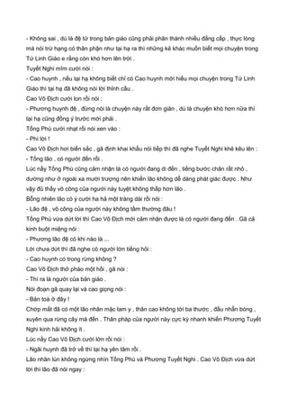 - Không sai , dù là đệ tử trong bản giáo cũng phải phân thành nhiều đẳng cấp , thực lòng
mà nói trừ hạng có thân phận như tại hạ ra thì những kẻ khác muốn biết mọi chuyện trong
Tứ Linh Giáo e rằng còn khó hơn lên trời .
Tuyết Nghi mĩm cười nói :
- Cao huynh , nếu tại hạ không biết chỉ có Cao huynh mới hiểu mọi chuyện trong Tứ Linh
Giáo thì tại hạ đã không nói lời thỉnh cầu .
Cao Vô Địch cười lon rồi nói :
- Phương huynh đệ , đừng nói là chuyện này rất đơn giản , dù là chuyện khó hơn nữa thì
tại hạ cũng đồng ý trước mới phải .
Tống Phù cười nhạt rồi nói xen vào :
- Phí lời !
Cao Vô Địch hơi biến sắc , gã định khai khẩu nói tiếp thì đã nghe Tuyết Nghi khẻ kêu lên :
- Tống lão , có người đến rồi .
Lúc nầy Tống Phù cũng cảm nhận là có người đang di đến , tiếng bước chân rất nhỏ ,
dường như ở ngoài xa mười trượng nên khiến lão không dễ dàng phát giác được . Như
vậy đũ thấy võ công của người này tuyệt không thấp hơn lão .
Bỗng nhiên lão có ý cười ha hả một tràng dài rồi nói :
- Lão đệ , võ công của người này không tầm thường đâu !
Tống Phù vừa dứt lời thì Cao Vô Địch mới cảm nhận được là có người đang đến . Gã cả
kinh buột miệng nói :
- Phương lão đệ có khi nào là ...
Lời chưa dứt thì đã nghe có người lớn tiếng hỏi :
- Cao huynh có trong rừng không ?
Cao Vô Địch thở phào một hồi , gã nói :
- Thì ra là người của bản giáo .
Nói đoạn gã quay lại và cao giọng nói :
- Bản toà ở đây !
Chớp mắt đã có một lão nhân mặc lam y , thân cao không tới ba thước , đầu nhẵn bóng ,
xuyên qua rừng cây mà đến . Thân pháp của người này cực kỳ nhanh khiến Phương Tuyết
Nghi kinh hải không ít .
Lúc nầy Cao Vô Địch cười lớn rồi nói :
- Ngãi huynh đã trở về thì tại hạ yên tâm rồi .
Lão nhân lùn không ngừng nhìn Tống Phù và Phương Tuyết Nghi . Cao Vô Địch vừa dứt
lời thì lão đã nói ngay :
 