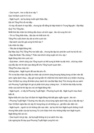 - Cao huynh , hai vị nầy là ai vậy ?
Cao Vô Địch cười hì hì nói :
- Ngãi huynh , tại hạ dang muốn giới thiệu đây .
Gã chỉ Tống Phù rồi nói tiếp :
-Vị này nỗi danh ở mạc Bắc , nhưng lại nỗi tiếng là hiệp khách ở Trung Nguyên - Đại Mạc
Quỷ Thủ Tống lão .
Nhất thời lão nhân lùn không dấu được vẻ kinh ngạc , lão vội cung thủ nói :
- Thì ra Tống thần thâu , tiều lão nhi thất kính rồi .
Tống Phù vuốt chòm râu dê và mĩm cười nói :
- Đại danh của tôn giá xưng hô thế nào ?
Lão nhân lùn đáp :
- Tiểu lão là Ngãi Đông Hải .
Đại Mạc Quỷ Thủ Tống Phù hơi biến sắc , nhưng lão lập tức phá lên cười ha hả rồi nói :
- Đạp Ba Đoãn Tẫu chăng ? Thảo nào khinh công tuyệt vời như vậy !
Ngãi Dông Hải mĩm cười nói :
- Quá khen , khinh công của Tống huynh có thể xưng là thiên hạ đệ nhứt , chút tay chân
của tiểu lão nhi thì làm sao đáng để cho Tống huynh quan tâm .
Tống Phù chau mày nói :
-Không dám , Ngãi huynh đề cao lão phu rồi .
Thì ra hai lão nhân này đều là nhân vật có khinh công thượng thặng trong võ lâm nên đã
sớm nghe danh nhau , bây giờ tương kiến thì nhất thời khó tránh khỏi có ý khiêm nhường .
Cao Vô Địch tuy cũng rất khâm phục danh khí của Đại Mạc Quỷ Thủ nhưng nếu so sánh
với Phương Tuyết Nghi thì gã có phần kính phục chàng hơn . Vì thế khi lão thấy hai lão
nhân vừa dứt lời thì lập tức nói với Ngãi Đông Hải :
- Ngải huynh , vi nầy là Phương Tuyết Nghi - Phương huynh đệ , Ngãi huynh mau tham
kiến đi .
Nghe khẫu khí của Cao Vô Địch thì Ngãi Đông Hải bất giác ngẫn người , lão nói :
- Phương Tuyết Nghi ? Dường như lão phu chưa từng nghe danh hiệu của vị lão đệ này !
Cao Vô Địch nghe lão nói vậy thì trong lòng có vẻ không vui , gã trầm sắc diện nói :
- Ngãi huynh , người có chí không cần cao niên , tại hạ nhỏ hơn Ngãi huynh không ít tuổi
nhưng thân phận của tại hạ trong Tứ Linh Giáo hình như không thấp hơn Ngãi huynh .
Ngãi Đông Hải vội nói :
- Cao huynh nói gì vậy , tại hạ tuyệt không có ý so sánh như vậy .
Lão ngừng lại rồi day qua Phương Tuyết Nghi cung thủ nói :
 