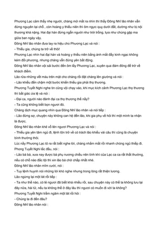 Phương Lạc cảm thấy nhẹ người, chàng mở mắt ra nhìn thì thấy Đông Nhĩ lão nhân vẫn
đứng nguyên tại chỗ , còn hoàng y thiếu niên thì ôm ngực quỵ dưới đất, dường như bị nội
thương khá nặng. Hai đại hán đứng ngẫn người như trời trồng, tựa như chúng gặp ma
giữa ban ngày vậy.
Đông Nhĩ lão nhân đưa tay ra hiệu cho Phương Lạc và nói :
- Thiếu gia, chúng ta trở về thôi!
Phương Lạc nhìn hai đại hán và hoàng y thiếu niên bằng ánh mắt đầy kinh ngạc không
kém đối phương, nhưng chàng vẫn đứng yên bất động.
Đông Nhĩ lão nhân vội sải bước đến ôm lấy Phương Lạc, xuyên qua đám đông để trở về
khách điếm.
Lão rửa những vết máu trên mặt cho chàng rồi đặt chàng lên giường và nói :
- Lão khiếu đến chậm một bước khiến thiếu gia phải thọ thương.
Phương Tuyết Nghi nghe tin cũng vội chạy vào, khi mục kích cảnh Phương Lạc thọ thương
thì bất giác ứa lệ và nói :
- Đại ca, người nào đánh đại ca thọ thương thế nầy?
- Ta cũng không biết bọn ngươi đó.
Chàng dịch mục quang nhìn qua Đông Nhĩ lão nhân và nói tiếp :
- Lão đừng sợ, chuyện này không can hệ đến lão, khi gia phụ về hỏi thì một mình ta nhận
là được.
Đông Nhĩ lão nhân khẻ vỗ lên ngươi Phương Lạc và nói :
- Thiếu gia yên tâm ngủ đi, lệnh tôn trở về có trách lão khiếu vài câu thì cũng là chuyện
bình thường thôi.
Lúc nầy Phương Lạc tỏ ra rất biết nghe lời, chàng nhắm mắt rồi nhanh chóng ngủ thiếp đi.
Phong Tuyết Nghi lắc đầu, nói :
- Lão bá bá, xưa nay được bá phụ nương chiều nên tính khí của Lạc ca ca rất thất thường,
nếu có chổ nào đắc tội thì xin lão bá chớ chấp nhất nhé.
Đông Nhĩ lão nhân mĩm cười, nói :
- Tuy lệnh huynh nói những lời khó nghe nhưng trong lòng rất thiện lương.
Lão ngừng lại một lát rồi tiếp :
- Ta như thế nào, có lẻ ngươi đã biết khá nhiều rồi, sau chuyện này có thể ta không lưu lại
đây nữa, hài tử, nếu ta không thể ở đây lâu thì ngươi có muốn đi với ta không?
Phương Tuyết Nghi trầm ngâm một lát rồi hỏi :
- Chúng ta đi đến đâu?
Đông Nhĩ lão nhân nói :
 