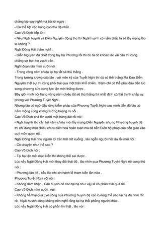 chẳng kịp suy nghĩ mà trả lời ngay :
- Có thể liệt vào hạng cao thủ đệ nhất .
Cao Vô Địch tiếp lời :
- Nếu Ngãi huynh và Điền Nguyên động thủ thì Ngãi huynh có nắm chắc là sẽ lấy mạng lão
ta không ?
Ngãi Đông Hải thầm nghĩ :
- Điền Nguyên đã chết trong tay họ Phương rồi thì dù ta có khoác lác vài câu thì cũng
chẳng sợ bọn họ vạch trần .
Nghĩ đoạn lão mĩm cười nói :
- Trong vòng năm chiêu tại hạ tất sẽ thủ thắng .
Trong tưởng tượng của lão , với niên kỷ của Tuyết Nghi thì dù có thể thắng Ma Đao Điền
Nguyên thật sự thì cũng phải trải qua một trận khổ chiến , thậm chí có thể phải đấu đến lúc
song phương sức cùng lực tận mới thắng được .
Bây giờ mình nói trong vòng năm chiêu tất sẽ thủ thắng thì nhất định có thể tranh chấp uy
phong với Phương Tuyết Nghi .
Nhưng lão có ngờ đâu rằng kiếm pháp của Phương Tuyết Nghi cao minh đến độ lão có
nằm mộng cũng không tưởng tượng ra nỗi .
Cao Vô Địch phá lên cười một tràng dài rồi nói :
- Ngãi huynh lão cần tới năm chiêu mới lấy mạng Điền Nguyên nhưng Phương huynh đệ
thì chỉ dùng một chiêu chưa biến hoá hoàn toàn mà đã tiễn Điền hộ pháp của bổn giáo vào
quỷ môn quan rồi .
Ngãi Đông Hải như người từ trên trời rớt xuống , lão ngẫn người hồi lâu rồi mới nói :
- Có chuyện như thế sao ?
Cao Vô Địch nói :
- Tại hạ tận mắt mục kiến thì không thể sai được .
Lúc nầy Ngãi Đông Hải mới thay đổi thái độ , lão nhìn qua Phương Tuyết Nghi rồi cung thủ
nói :
- Phương lão đệ , tiểu lão nhi xin hành lễ tham kiến lần nữa .
Phương Tuyết Nghi vội nói :
- Không dám nhận , Cao huynh đề cao tại hạ như vậy là có phần thái quá rồi .
Cao Vô Địch mĩm cười , nói :
- Không hề thái quá , võ công của Phương huynh đệ cao cường thế nào tại hạ đã nhìn rất
rõ , Ngãi huynh cũng không nên nghĩ rằng tại hạ thổi phồng người khác .
Lúc nầy Ngãi Đông Hải có phần tin thật , lão nói :
 
