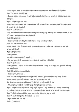 - Cao huynh , theo tại hạ phán đoán thì Điền hộ pháp có lý do để tự chuốc lấy tử lộ .
Cao Vô Địch cả cười rồi nói :
- Đương nhiên , nếu không thì tại hạ làm sao để cho Phương huynh đệ ở lại trọng địa của
bản giáo .
Ngãi Đông Hải gật đầu nói :
- Cao huynh nói không sai , nhưng không biết tại sao Phương huynh đệ và Tống lão ca lại
ở ngoài này nói chuyện ?
Cao Vô Địch liền nói :
- Tại hạ đã nhiệt tâm thĩnh mời vào trong nhà nhưng đây là bản ý của Phương huynh đệ và
Tống lão , nghĩ lại thì thật là quả thất lễ .
Ngãi Đông Hải nói :
- Cao huynh đã cảm thấy thất lễ thì tại hạ cũng cảm thấy bất an .
Cao Vô Địch mĩm cười nói :
- Ngãi huynh , vừa rồi trông huynh có vẻ khẩn trương , chẳng hay có tin tức gì của đối
phương không ?
Ngãi Đông Hải nói :
- Chuyện này ...
Lão trầm ngâm một lát rồi nói tiếp :
- Tại hạ nghe nói tối hôm qua vị yêu nữ đó đã xuất hiện ở Gia Định .
Cao Vô Địch nói :
- Chuyện này ... Tại hạ đã tiếp nhận được mật lệnh , trong mười ngày tới , giáo chủ không
thể trở về được .
Ngãi Đông Hải kinh ngạc kêu lên :
- Cao huynh , chúng ta ...
Cao Vô Địch không cho Ngãi Đông Hải nói hết câu , gã cười ha hả một tràng rồi nói :
- Ngãi huynh không cần lo lắng , việc này tại hạ đã có an bài .
Gã dịch mục quang sang Phương Tuyết Nghi và mĩm cười nói tiếp :
- Phương huynh đệ sẽ ở lại đây giúp chúng ta giải trừ đại nạn .
Ngãi Đông Hải cũng nghĩ là Phương Tuyết Nghi và Tống lão sẽ ở lại , nhưng lão không
ngờ rằng bọn họ ở lại là để giúp Tứ Linh Giáo đối phó cường địch . Vì thế , sau khi nghe
Cao Vô Địch nói xong thì lão ngẫn người như không tin vào tai mình .
Cao Vô Địch không nhịn được cười , gã hỏi :
- Ngãi huynh làm sao thế ?
Ngãi Đông Hải nói :
 