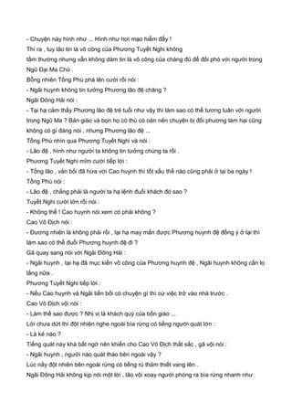 - Chuyện này hình như ... Hình như hơi mạo hiểm đấy !
Thì ra , tuy lão tin là võ công của Phương Tuyết Nghi không
tầm thường nhưng vẫn không dám tin là võ công của chàng đũ để đối phó với người trong
Ngũ Đại Ma Chủ .
Bỗng nhiên Tống Phù phá lên cười rồi nói :
- Ngãi huynh không tin tưởng Phương lão đệ chăng ?
Ngãi Đông Hải nói :
- Tại hạ cảm thấy Phương lão đệ trẻ tuổi như vậy thì làm sao có thể tương luân với người
trong Ngũ Ma ? Bản giáo và bọn họ có thù có oán nên chuyện bị đối phương làm hại cũng
không có gì đáng nói , nhưng Phương lão đệ ...
Tống Phù nhìn qua Phương Tuyết Nghi và nói :
- Lão đệ , hình như người ta không tin tưởng chúng ta rồi .
Phương Tuyết Nghi mĩm cười tiếp lời :
- Tống lão , vản bối đã hứa với Cao huynh thì tốt xấu thế nào cũng phải ở lại ba ngày !
Tống Phù nói :
- Lão đệ , chẳng phải là người ta hạ lệnh đuổi khách đó sao ?
Tuyết Nghi cười lớn rồi nói :
- Không thể ! Cao huynh nói xem có phải không ?
Cao Vô Địch nói :
- Đương nhiên là không phải rồi , tại hạ may mắn được Phương huynh đệ đồng ý ở lại thì
làm sao có thể đuổi Phương huynh đệ đi ?
Gã quay sang nói với Ngãi Đông Hải :
- Ngải huynh , tại hạ đã mục kiến võ công của Phương huynh đệ , Ngãi huynh không cần lo
lắng nữa .
Phương Tuyết Nghi tiếp lời :
- Nếu Cao huynh và Ngãi tiền bối có chuyện gì thì cứ việc trở vào nhà trước .
Cao Vô Địch vội nói :
- Làm thế sao được ? Nhị vị là khách quý của bổn giáo ...
Lời chưa dứt thì đột nhiên nghe ngoài bìa rừng có tiếng người quát lớn :
- Là kẻ nào ?
Tiếng quát này khá bất ngờ nên khiến cho Cao Vô Địch thất sắc , gã vội nói :
- Ngãi huynh , người nào quát tháo bên ngoài vậy ?
Lúc nầy đột nhiên bên ngoài rừng có tiếng rú thảm thiết vang lên .
Ngãi Đông Hải không kịp nói một lời , lão vội xoay người phóng ra bìa rừng nhanh như
 