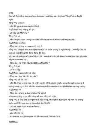 chớp .
Cao Vô Địch cũng lặng lẻ phóng theo sau mà không kịp nói gì với Tống Phù và Tuyết
Nghi .
Tống Phù khe nói :
- Lão đệ , có lẻ là cường địch tới rồi .
Tuyết Nghi buột miệng hỏi lại :
- Là Ngũ Đại Ma Chủ ?
Tống Phù nói :
- Nếu lão phu đoán không sai thì kẻ đến đây chính là yêu nữ Liễu My Nương .
Tuyết Nghi liền hỏi :
- Tống lão , chúng ta ra xem thử chứ ?
Tống Phù khẻ gật đầu , hai người lập tức sải bước phóng ra ngoài rừng . Chỉ thấy Cao Vô
Địch và Ngãi Đông Hải đang đứng đối diện
với một nữ nhân có vóc người thon thả , toàn thân mặc hắc bào nhưng không biết nữ nhân
nầy là ai nên khẻ hỏi :
- Tống lão , nữ nhân nầy là một trong Ngũ Ma ?
Tống Phù nói :
- Có lẻ là vậy .
Tuyết Nghi ngạc nhiên hỏi tiếp :
- Tống lão , làm thế nào lão biết ?
Tống Phù cất lời , nói :
- Lão đệ , theo tướng mạo nữ nhân này thì có lẻ ả là nữ ma họ Liễu nhưng trên người ả
không mang ngọc địch nên lão phu không thể khẳng định ả là Liễu My Nương hay không .
Tuyết Nghi nói :
- Tống lão , chúng ta bước ra hỏi thử xem !
Nói đoạn chàng bước tiến thẳng về phía hắc y nữ nhân .
Tống Phù lo lắng cho chàng trẻ tuổi bốc đồng , không biết đường lợi hại nên vội phóng
bước vượt lên phía trước , đồng thời lão nói khẻ :
- Lão đệ , ngươi chớ khinh xuất đấy .
Tuyết Nghi nói :
- Vản bối nhớ rồi .
Lão vừa dứt lời thì hai người đã đến bên cạnh Cao Vô Địch .
123456sdv
 