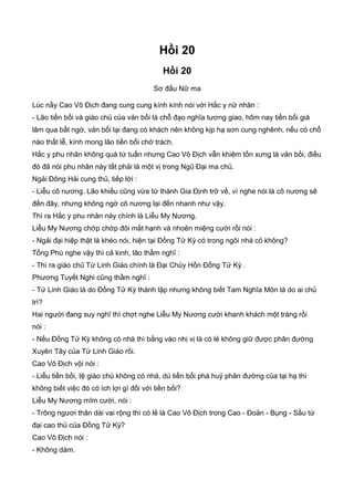 Hồi 20
Hồi 20
Sơ đấu Nữ ma
Lúc nầy Cao Vô Địch đang cung cung kính kính nói với Hắc y nữ nhân :
- Lão tiền bối và giáo chủ của vản bối là chỗ đạo nghĩa tương giao, hôm nay tiền bối giá
lâm qua bất ngờ, vản bối lại đang có khách nên không kịp hạ sơn cung nghênh, nếu có chổ
nào thất lễ, kính mong lão tiền bối chớ trách.
Hắc y phu nhân không quá tứ tuần nhưng Cao Vô Địch vẫn khiêm tốn xưng là vản bối, điều
đó đã nói phu nhân này tất phải là một vị trong Ngũ Đại ma chủ.
Ngải Đông Hải cung thủ, tiếp lời :
- Liễu cô nương. Lão khiếu cũng vừa từ thành Gia Định trở về, vì nghe nói là cô nương sẽ
đến đây, nhưng không ngờ cô nương lại đến nhanh như vậy.
Thì ra Hắc y phu nhân này chính là Liễu My Nương.
Liễu My Nương chớp chớp đôi mắt hạnh và nhoẽn miệng cười rồi nói :
- Ngải đại hiệp thật là khéo nói, hiện tại Đồng Tử Kỳ có trong ngôi nhà cỏ không?
Tống Phù nghe vậy thì cả kinh, lão thầm nghĩ :
- Thì ra giáo chủ Tứ Linh Giáo chính là Đại Chủy Hồn Đồng Tử Kỳ .
Phương Tuyết Nghi cũng thầm nghĩ :
- Tứ Linh Giáo là do Đồng Tử Kỳ thành lập nhưng không biết Tam Nghĩa Môn là do ai chủ
trì?
Hai người đang suy nghĩ thì chợt nghe Liễu My Nương cười khanh khách một tràng rồi
nói :
- Nếu Đồng Tử Kỳ không có nhà thì bằng vào nhị vị là có lẻ không giữ được phân đường
Xuyên Tây của Tứ Linh Giáo rồi.
Cao Vô Địch vội nói :
- Liễu tiền bối, tệ giáo chủ không có nhà, dù tiền bối phá huỷ phân đường của tại hạ thì
không biết việc đó có ích lợi gì đối với tiền bối?
Liễu My Nương mĩm cười, nói :
- Trông ngươi thân dài vai rộng thì có lẻ là Cao Vô Địch trong Cao - Đoản - Bụng - Sấu tứ
đại cao thủ của Đồng Tử Kỳ?
Cao Vô Địch nói :
- Không dám.
 