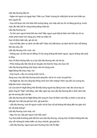 Liễu My Nương tiếp lời :
- Nghe nói ngươi có ngoại hiệu Thần Lực Thiên Vương thì nhất định là trời sinh thần lực
hơn người rồi.
- Cao mỗ được trời cho thân thể cường tráng, còn mấy cân lực thì có đáng gọi là gì, trước
mặt Liễu tiền bối thì càng không đáng nhắc tới.
Liễu My Nương nói :
- Ta thử xem ngươi khoẽ thế nào nhé? Nếu ngươi quả thật là thiên sinh thần lực thì tự
nhiên phải mạnh hơn hạng phu nhân ta nhiều rồi.
Cao Vô Địch biến sắc, gã vội nói :
- Cao mỗ đâu dám so sánh với tiền bối? Giáo chủ biết được và trách tội thì Cao mỗ không
thể nào chịu nỗi.
Liễu My Nương mĩm cười, nói :
- Không sao, dù thế nào thì Đồng Tử Kỳ cũng không thể trách ngươi, ngươi không cần phải
lo lắng.
Cao Vô Địch không hiểu ra ý của Liễu My Nương nên vội hỏi lại :
- Phải chăng Liễu tiền bối sẽ xin tệ giáo chủ tha thứ thay cho Cao mỗ.
Liễu My Nương không nhịn được nên ôm bụng cười.
Ngải Đông Hải chau mày, nói :
- Cao huynh, Liễu cô nương muốn nói là...
Song mục của Liễu My Nương chợt sáng lên, bà ta nín cười và quát lớn :
- Họ Ngải kia, lão cho rằng lão thông minh hơn hắn chăng? Hôm nay bổn cô nương thu
thập lão trước cũng được.
Lời vừa dứt thì Ngải Đông Hải đã thấy bóng người lay động trước mặt, lão chưa kịp có
phản ứng thì "bốp" một tiếng, năm đầu ngón tay của Liễu My Nương đã in rành rành trên
gò má xương xẫu của lão.
Liễu My Nương tát tai Ngải Đông Hải xong thì Cao Vô Địch mới hiểu ra thâm ý của bà ta,
bất giác hai mắt của gã trợn tròn, gã quát lớn :
- Liễu My Nương, vừa rồi ngươi muốn nói là Cao mỗ sẽ không thể sống đến khi giáo chủ
trở về phải không?
Liễu My Nương cười nhạt, nói :
- Ngu như bò, bây giờ ngươi mới hiểu sao?
Tuy thừa biết là không phải đối thủ của Liễu My Nương, nhưng Cao Vô Địch không thể nào
chịu nỗi những lời châm biếm và nhục nhả đó, gã quát lớn :
- Liễu My Nương, ngươi quá xem thường Cao mỗ rồi đấy!
 