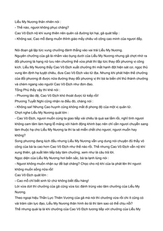 Liễu My Nương thản nhiên nói :
- Thế nào, ngươi không phục chăng?
Cao Vô Địch nộ khí xung thiên nên quên cả đường lợi hại, gã quát tiếp :
- Không sai, Cao mỗ đang muốn thỉnh giáo mấy chiêu võ công cao minh của ngươi đấy.
Nói đoạn gã lập tức vung chưởng đánh thẳng vào vai trái Liễu My Nương.
Nguyên chưởng của gã là nhắm vào bụng dưới của Liễu My Nương nhưng gã chợt nhớ ra
đối phương là hạng nữ lưu nên chưởng thế vừa phát thì lập tức thay đổi phương vị công
kích. Liễu My Nương thấy Cao Vô Địch xuất chưởng thì mắt hạnh đột hiện sát cơ, ngọc thủ
vung lên định hạ tuyệt chiêu, đưa Cao Vô Địch vào tử địa. Nhưng khi phát hiện thế chưởng
của đối phương đi được nữa đường thay đổi phương vị thì bà ta biến chỉ thủ thành chưởng
và chém ngang vào người Cao Vô Địch như đơn đao.
Tống Phù thấy vậy thì khẻ nói :
- Phương lão đệ, Cao Vô Địch khó thoát được tử kiếp rồi!
Phương Tuyết Nghi cũng nhận ra điều đó, chàng nói :
- Không sai! Nhưng Cao huynh cũng không mất đi phong độ của một vị quân tử.
Chợt nghe Liễu My Nương quát lớn :
- Cao Vô Địch, ngươi muốn cùng ta giao tiếp vài chiêu là quá sai lầm rồi, nghĩ tình ngươi
không cam tâm làm hạng lỗ mảng với hành động khinh bạc nên chỉ cần ngươi chuyễn sang
làm thuộc hạ cho Liễu My Nương ta thì ta sẽ miễn chết cho ngươi, ngươi muốn hay
không?
Song phương đang kịch đấu nhưng Liễu My Nương vẫn ung dung nói chuyện đũ thấy võ
công của bà ta cao hơn Cao Vô Địch như thế nào rồi. Thế nhưng Cao Vô Địch vẫn nộ khí
xung thiên, gã xuất liên tiếp bảy tám chưởng, xem như là câu trả lời.
Ngọc diện của Liễu My Nương hơi biến sắc, bà ta lạnh lùng nói :
- Ngươi không muốn nhận sự đề bạt chăng? Chọc cho nộ khí của ta phát lên thì ngươi
không muốn sống nữa rồi!
Cao Vô Địch quát lớn :
- Cao mỗ chỉ biết sinh tử chứ không biết đầu hàng!
Lời vừa dứt thì chưởng của gã cũng vừa lúc đánh trúng vào tâm chưởng của Liễu My
Nương.
Theo ngoại hiệu Thần Lực Thiên Vương của gã mà nói thì chưởng vừa rồi chi ít cũng có
vài trăm cân lực đạo, Liễu My Nương thân hình ẻo lả thì làm sao có thể chịu nỗi?
Thế nhưng quái lạ là khi chưởng của Cao Vô Địch tương tiếp với chưởng của Liễu My
 