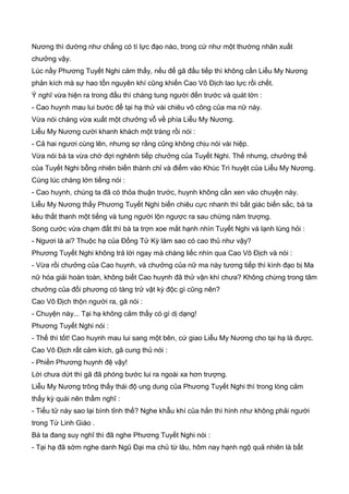 Nương thì dường như chẳng có tí lực đạo nào, trong cứ như một thường nhân xuất
chưởng vậy.
Lúc nầy Phương Tuyết Nghi cảm thấy, nếu để gã đấu tiếp thì không cần Liễu My Nương
phản kích mà sự hao tổn nguyên khí cũng khiến Cao Vô Địch lao lực rồi chết.
Ý nghĩ vừa hiện ra trong đầu thì chàng tung người đến trước và quát lớn :
- Cao huynh mau lui bước để tại hạ thử vài chiêu võ công của ma nữ này.
Vừa nói chàng vừa xuất một chưởng vỗ về phía Liễu My Nương.
Liễu My Nương cười khanh khách một tràng rồi nói :
- Cả hai ngươi cùng lên, nhưng sợ rằng cũng không chịu nói vài hiệp.
Vừa nói bà ta vừa chờ đợi nghênh tiếp chưởng của Tuyết Nghi. Thế nhưng, chưởng thế
của Tuyết Nghi bỗng nhiên biến thành chỉ và điểm vào Khúc Trì huyệt của Liễu My Nương.
Cùng lúc chàng lớn tiếng nói :
- Cao huynh, chúng ta đã có thỏa thuận trước, huynh không cần xen vào chuyện này.
Liễu My Nương thấy Phương Tuyết Nghi biến chiêu cực nhanh thì bất giác biến sắc, bà ta
kêu thất thanh một tiếng và tung người lộn ngược ra sau chừng năm trượng.
Song cước vừa chạm đất thì bà ta trợn xoe mắt hạnh nhìn Tuyết Nghi và lạnh lùng hỏi :
- Ngươi là ai? Thuộc hạ của Đồng Tử Kỳ làm sao có cao thủ như vậy?
Phương Tuyết Nghi không trả lời ngay mà chàng liếc nhìn qua Cao Vô Địch và nói :
- Vừa rồi chưởng của Cao huynh, và chưởng của nữ ma này tương tiếp thì kình đạo bị Ma
nữ hóa giải hoàn toàn, không biết Cao huynh đã thử vận khí chưa? Không chừng trong tâm
chưởng của đối phương có tàng trử vật kỳ độc gì cũng nên?
Cao Vô Địch thộn người ra, gã nói :
- Chuyện này... Tại hạ không cảm thấy có gì dị dạng!
Phương Tuyết Nghi nói :
- Thế thì tốt! Cao huynh mau lui sang một bên, cứ giao Liễu My Nương cho tại hạ là được.
Cao Vô Địch rất cảm kích, gã cung thủ nói :
- Phiền Phương huynh đệ vậy!
Lời chưa dứt thì gã đã phóng bước lui ra ngoài xa hơn trượng.
Liễu My Nương trông thấy thái độ ung dung của Phương Tuyết Nghi thì trong lòng cảm
thấy kỳ quái nên thầm nghĩ :
- Tiểu tử này sao lại bình tỉnh thế? Nghe khẫu khí của hắn thì hình như không phải người
trong Tứ Linh Giáo .
Bà ta đang suy nghĩ thì đã nghe Phương Tuyết Nghi nói :
- Tại hạ đã sớm nghe danh Ngũ Đại ma chủ từ lâu, hôm nay hạnh ngộ quả nhiên là bất
 