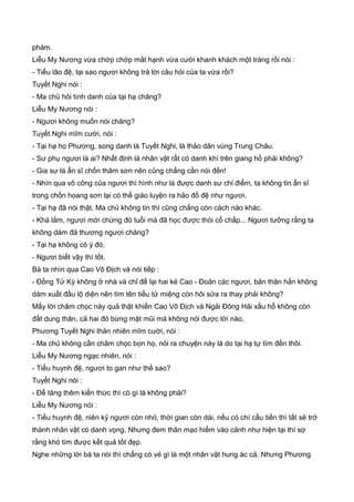 phàm.
Liễu My Nương vừa chớp chớp mắt hạnh vừa cười khanh khách một tràng rồi nói :
- Tiểu lão đệ, tại sao ngươi không trả lời câu hỏi của ta vừa rồi?
Tuyết Nghi nói :
- Ma chủ hỏi tính danh của tại hạ chăng?
Liễu My Nương nói :
- Ngươi không muốn nói chăng?
Tuyết Nghi mĩm cười, nói :
- Tại hạ họ Phương, song danh là Tuyết Nghi, là thảo dân vùng Trung Châu.
- Sư phụ ngươi là ai? Nhất định là nhân vật rất có danh khí trên giang hồ phải không?
- Gia sư là ẩn sĩ chốn thâm sơn nên cũng chẳng cần nói đến!
- Nhìn qua võ công của ngươi thì hình như là được danh sư chỉ điểm, ta không tin ẩn sĩ
trong chốn hoang sơn lại có thể giáo luyện ra hảo đồ đệ như ngươi.
- Tại hạ đã nói thật, Ma chủ không tin thì cũng chẳng còn cách nào khác.
- Khá lắm, ngươi mới chừng đó tuổi mà đã học được thói cố chấp... Ngươi tưởng rằng ta
không dám đả thương ngươi chăng?
- Tại hạ không có ý đó.
- Ngươi biết vậy thì tốt.
Bà ta nhìn qua Cao Vô Địch và nói tiếp :
- Đồng Tử Kỳ không ở nhà và chỉ để lại hai kẻ Cao - Đoản các ngươi, bản thân hắn không
dám xuất đầu lộ diện nên tìm tên tiểu tử miệng còn hôi sửa ra thay phải không?
Mấy lời châm chọc này quả thật khiến Cao Vô Địch và Ngải Đông Hải xấu hổ không còn
đất dung thân, cả hai đỏ bừng mặt mũi mà không nói được lời nào.
Phương Tuyết Nghi thản nhiên mĩm cười, nói :
- Ma chủ không cần châm chọc bọn họ, nói ra chuyện này là do tại hạ tự tìm đến thôi.
Liễu My Nương ngạc nhiên, nói :
- Tiểu huynh đệ, ngươi to gan như thế sao?
Tuyết Nghi nói :
- Để tăng thêm kiến thức thì có gì là không phải?
Liễu My Nương nói :
- Tiểu huynh đệ, niên kỷ ngươi còn nhỏ, thời gian còn dài, nếu có chí cầu tiến thì tất sẽ trở
thành nhân vật có danh vọng. Nhưng đem thân mạo hiểm vào cảnh như hiện tại thì sợ
rằng khó tìm được kết quả tốt đẹp.
Nghe những lời bà ta nói thì chẳng có vẻ gì là một nhân vật hung ác cả. Nhưng Phương
 