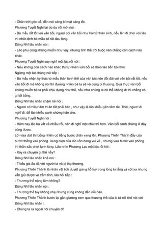 - Chân trời góc bể, đến nói càng bí mật càng tốt.
Phương Tuyết Nghi lại do dự rồi mới nói :
- Bá mẫu rất tốt với vản bối, người coi vản bối như hài tử thân sinh, nếu lén đi chơi với lão
thì nhất định bá mẫu sẽ rất đau lòng.
Đông Nhĩ lão nhân nói :
- Lão phu cũng không muốn như vậy, nhưng tình thế trói buộc nên chẳng còn cách nào
khác.
Phương Tuyết Nghi suy nghĩ một lúc rồi nói :
- Nếu không còn cách nào khác thì tự nhiên vản bối sẽ theo lão tiền bối thôi.
Ngừng một lát chàng nói tiếp :
- Bá mẫu nhận ký thác từ mẫu thân lánh thế của vản bối nên đối đải với vản bối rất tốt, nếu
vản bối đi mà không nói thì đương nhiên bà ta sẽ vô cùng bi thương. Quả thực vản bối
không muốn bà ta phải chịu đựng như thế, nếu như chúng ta có thể không đi thì chẳng có
gì tốt bằng.
Đông Nhĩ lão nhân chậm rải nói :
- Ngươi có hiếu tâm tri ân tất phải báo , như vậy là lão khiếu yên tâm rồi. Thôi, ngươi đi
nghĩ đi, để lão khiếu canh chừng hắn cho.
Phương Tuyết Nghi nói :
- Hôm nay lão bá vất vả nhiều rồi, nên đi nghĩ một chút thì hơn. Vản bối canh chừng ở đây
cũng được.
Lời vừa dứt thì bỗng nhiên có tiếng bước chân vang lên, Phương Thiên Thành đẩy của
bước thẳng vào phòng. Dung diện của lão vốn đang vui vẻ , nhưng vừa bước vào phòng
thì thần sắc chợt lạnh lùng. Lão nhìn Phương Lạc một lúc rồi hỏi :
- Xảy ra chuyện gì thế nầy?
Đông Nhĩ lão nhân khẻ nói :
- Thiếu gia ấu đả với người ta và bị thọ thương.
Phương Thiên Thành là nhân vật lịch duyệt giang hồ tuy trong lòng lo lắng và xót xa nhưng
vẫn giử được vẻ trầm tỉnh, lão hỏi tiếp :
- Thương thế nặng lắm không?
Đông Nhĩ lão nhân nói :
- Thương thế tuy không nhẹ nhưng cũng không đến nỗi nào.
Phương Thiên Thành bước lại gần giường xem qua thương thế của ái tử rồi khẻ nói với
Đông Nhĩ lão nhân :
- Chúng ta ra ngoài nói chuyện đi!
 